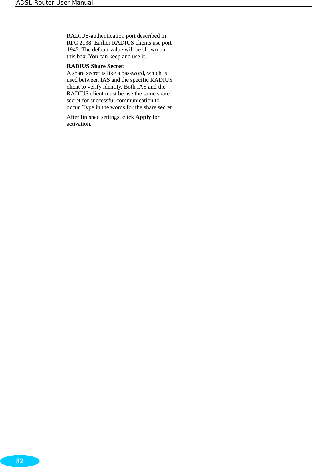 ADSL Router User Manual  82 RADIUS-authentication port described in RFC 2138. Earlier RADIUS clients use port 1945. The default value will be shown on this box. You can keep and use it. RADIUS Share Secret:   A share secret is like a password, which is used between IAS and the specific RADIUS client to verify identity. Both IAS and the RADIUS client must be use the same shared secret for successful communication to occur. Type in the words for the share secret.After finished settings, click Apply for activation.   