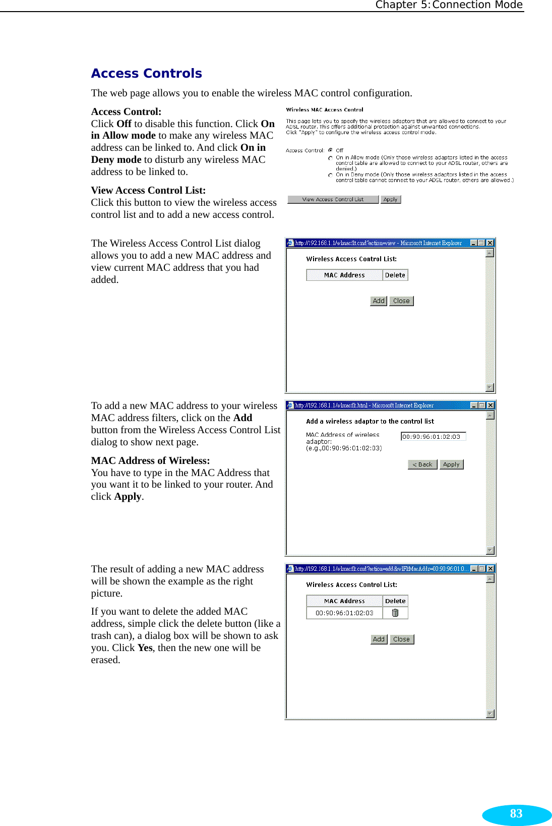 Chapter 5:Connection Mode  83Access Controls The web page allows you to enable the wireless MAC control configuration. Access Control:   Click Off to disable this function. Click On in Allow mode to make any wireless MAC address can be linked to. And click On in Deny mode to disturb any wireless MAC address to be linked to. View Access Control List:  Click this button to view the wireless access control list and to add a new access control.  The Wireless Access Control List dialog allows you to add a new MAC address and view current MAC address that you had added.   To add a new MAC address to your wireless MAC address filters, click on the Add button from the Wireless Access Control List dialog to show next page. MAC Address of Wireless:   You have to type in the MAC Address that you want it to be linked to your router. And click Apply.   The result of adding a new MAC address will be shown the example as the right picture. If you want to delete the added MAC address, simple click the delete button (like a trash can), a dialog box will be shown to ask you. Click Yes, then the new one will be erased.   