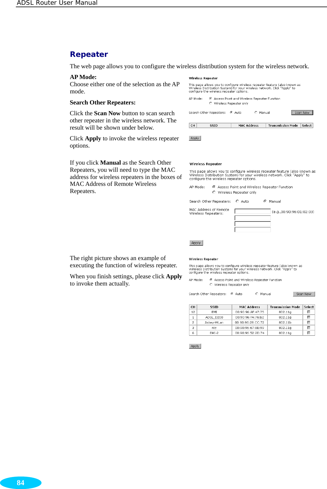 ADSL Router User Manual  84  Repeater The web page allows you to configure the wireless distribution system for the wireless network. AP Mode:   Choose either one of the selection as the AP mode. Search Other Repeaters:  Click the Scan Now button to scan search other repeater in the wireless network. The result will be shown under below. Click Apply to invoke the wireless repeater options.  If you click Manual as the Search Other Repeaters, you will need to type the MAC address for wireless repeaters in the boxes of MAC Address of Remote Wireless Repeaters. The right picture shows an example of executing the function of wireless repeater. When you finish settings, please click Apply to invoke them actually.       