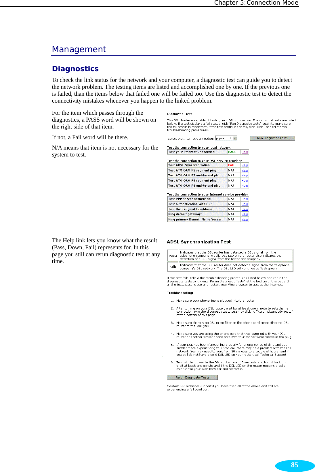 Chapter 5:Connection Mode  85Management Diagnostics To check the link status for the network and your computer, a diagnostic test can guide you to detect the network problem. The testing items are listed and accomplished one by one. If the previous one is failed, than the items below that failed one will be failed too. Use this diagnostic test to detect the connectivity mistakes whenever you happen to the linked problem. For the item which passes through the diagnostics, a PASS word will be shown on the right side of that item.   If not, a Fail word will be there.   N/A means that item is not necessary for the system to test.  The Help link lets you know what the result (Pass, Down, Fail) represents for. In this page you still can rerun diagnostic test at any time.  