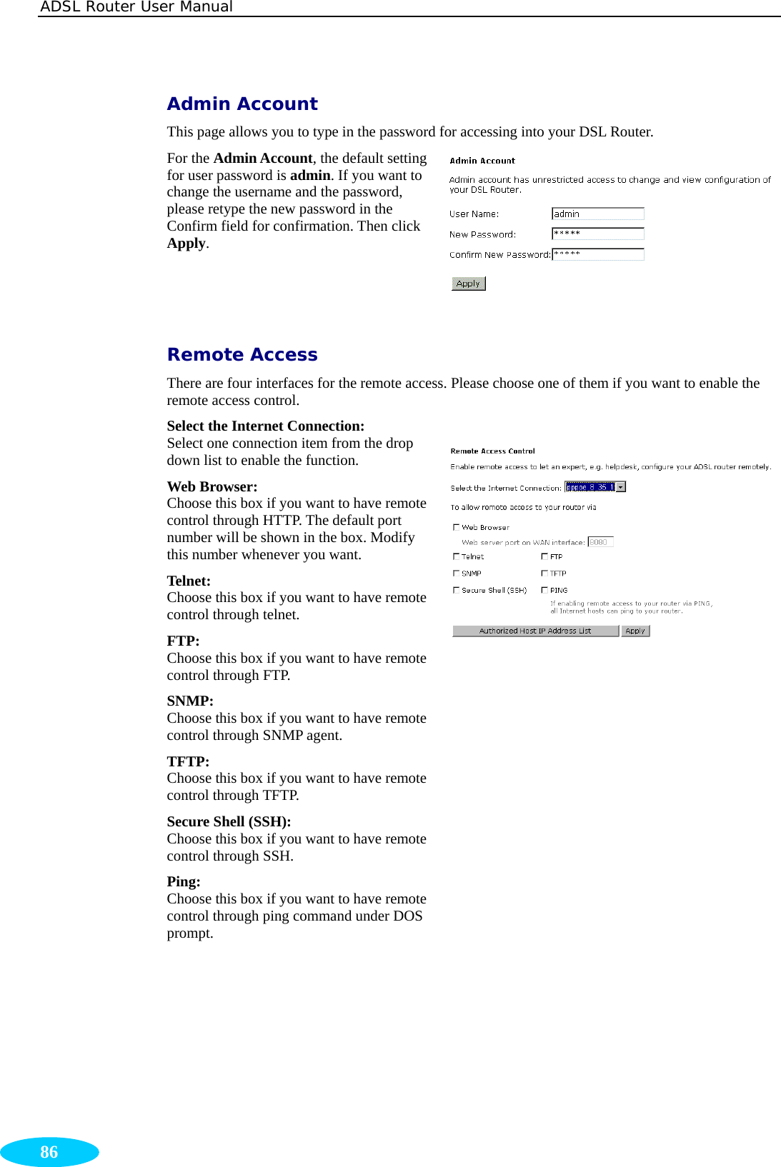 ADSL Router User Manual  86 Admin Account This page allows you to type in the password for accessing into your DSL Router.   For the Admin Account, the default setting for user password is admin. If you want to change the username and the password, please retype the new password in the Confirm field for confirmation. Then click Apply.   Remote Access There are four interfaces for the remote access. Please choose one of them if you want to enable the remote access control. Select the Internet Connection: Select one connection item from the drop down list to enable the function. Web Browser:  Choose this box if you want to have remote control through HTTP. The default port number will be shown in the box. Modify this number whenever you want. Telnet:  Choose this box if you want to have remote control through telnet. FTP: Choose this box if you want to have remote control through FTP. SNMP:  Choose this box if you want to have remote control through SNMP agent. TFTP: Choose this box if you want to have remote control through TFTP. Secure Shell (SSH): Choose this box if you want to have remote control through SSH. Ping:  Choose this box if you want to have remote control through ping command under DOS prompt.  