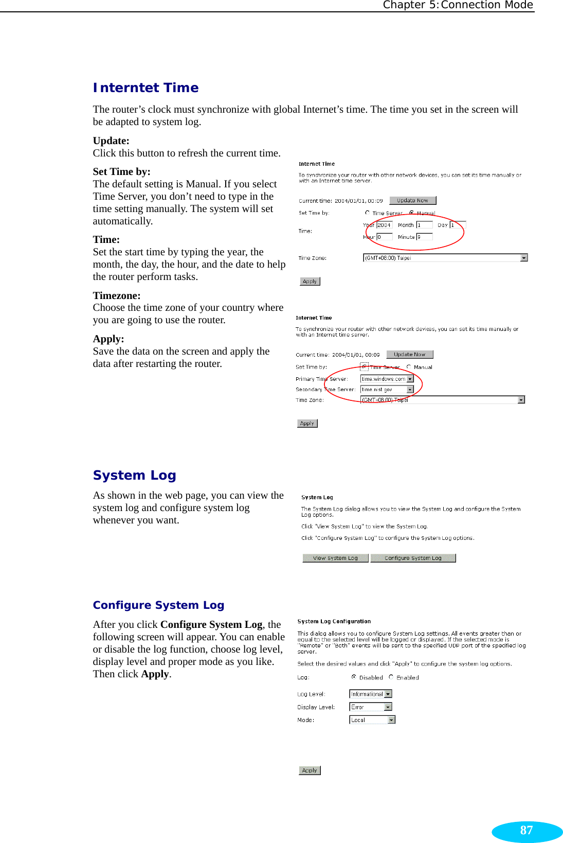 Chapter 5:Connection Mode  87Interntet Time The router’s clock must synchronize with global Internet’s time. The time you set in the screen will be adapted to system log. Update:  Click this button to refresh the current time.Set Time by:  The default setting is Manual. If you select Time Server, you don’t need to type in the time setting manually. The system will set automatically. Time:  Set the start time by typing the year, the month, the day, the hour, and the date to help the router perform tasks. Timezone:  Choose the time zone of your country where you are going to use the router. Apply:  Save the data on the screen and apply the data after restarting the router.  System Log As shown in the web page, you can view the system log and configure system log whenever you want. Configure System Log After you click Configure System Log, the following screen will appear. You can enable or disable the log function, choose log level, display level and proper mode as you like. Then click Apply. 