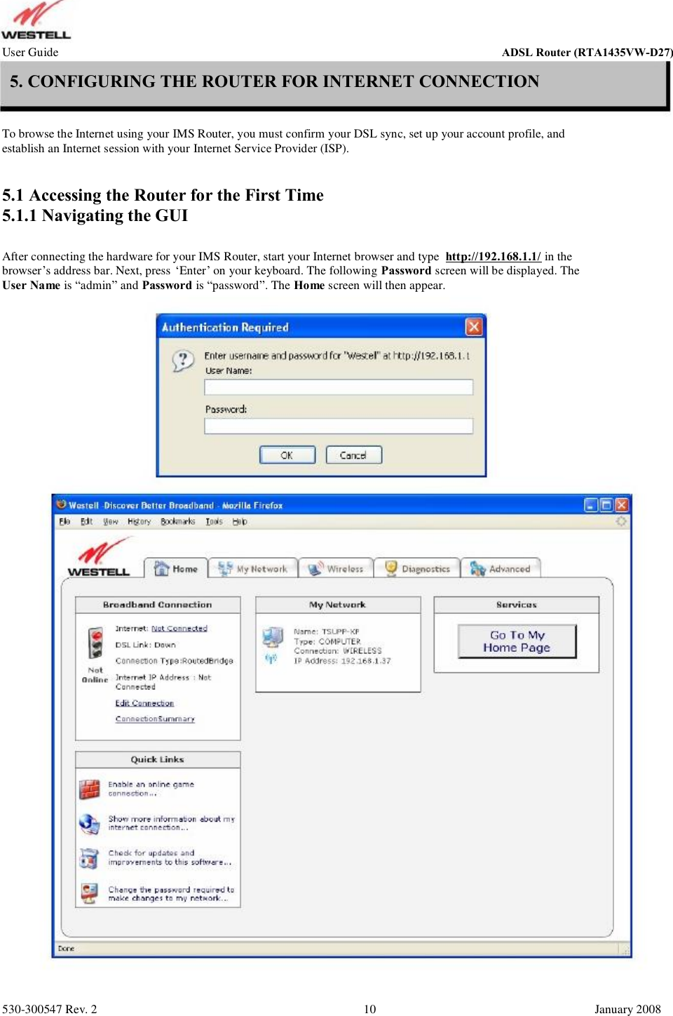 User Guide ADSL Router (RTA1435VW) 5. CONFIGURING THE ROUTER FOR INTERNET CONNECTION To browse the Internet using your IMS Router, you must confirm your DSL sync, set up your account profile, and establish an Internet session with your Internet Service Provider (ISP). 5.1 Accessing the Router for the First Time 5.1.1 Navigating the GUI After connecting the hardware for your IMS Router, start your Internet browser and type  http://192.168.1.1/ in the browser’s address bar. Next, press ‘Enter’ on your keyboard. The following Password screen will be displayed. The User Name is “admin” and Password is “password”. The Home screen will then appear. 530-300547 Rev. 2 10 January 2008 ADSL Router (RTA1435VW-D27)