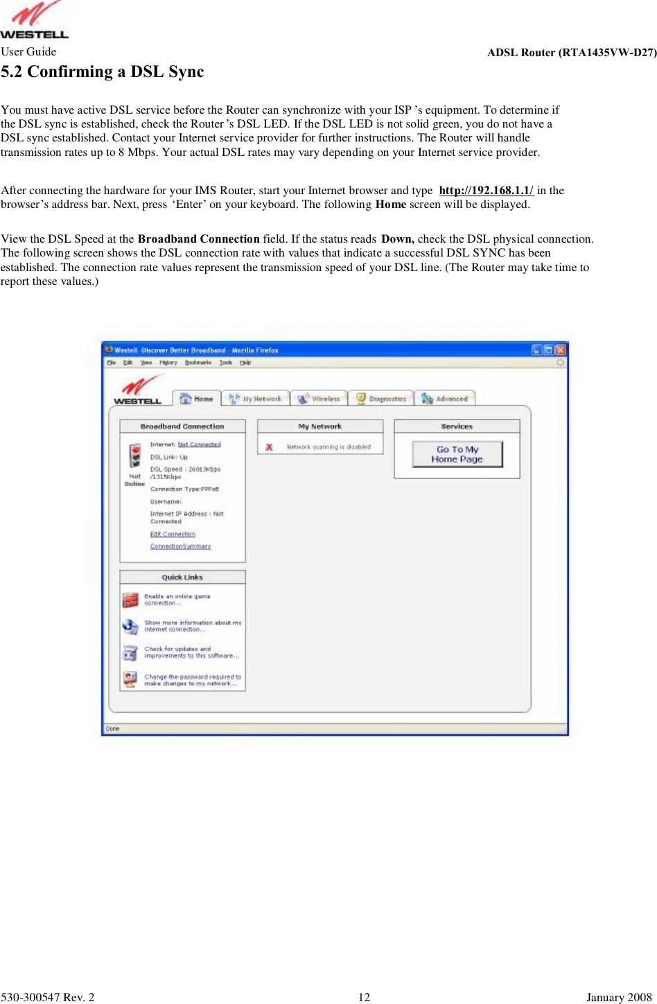 User Guide ADSL Router (RTA1435VW) 5.2 Confirming a DSL Sync You must have active DSL service before the Router can synchronize with your ISP ’s equipment. To determine if the DSL sync is established, check the Router ’s DSL LED. If the DSL LED is not solid green, you do not have a DSL sync established. Contact your Internet service provider for further instructions. The Router will handle  transmission rates up to 8 Mbps. Your actual DSL rates may vary depending on your Internet service provider. After connecting the hardware for your IMS Router, start your Internet browser and type  http://192.168.1.1/ in the browser’s address bar. Next, press ‘Enter’ on your keyboard. The following Home screen will be displayed. View the DSL Speed at the Broadband Connection field. If the status reads Down, check the DSL physical connection. The following screen shows the DSL connection rate with values that indicate a successful DSL SYNC has been  established. The connection rate values represent the transmission speed of your DSL line. (The Router may take time to  report these values.) 530-300547 Rev. 2 12 January 2008 ADSL Router (RTA1435VW-D27)