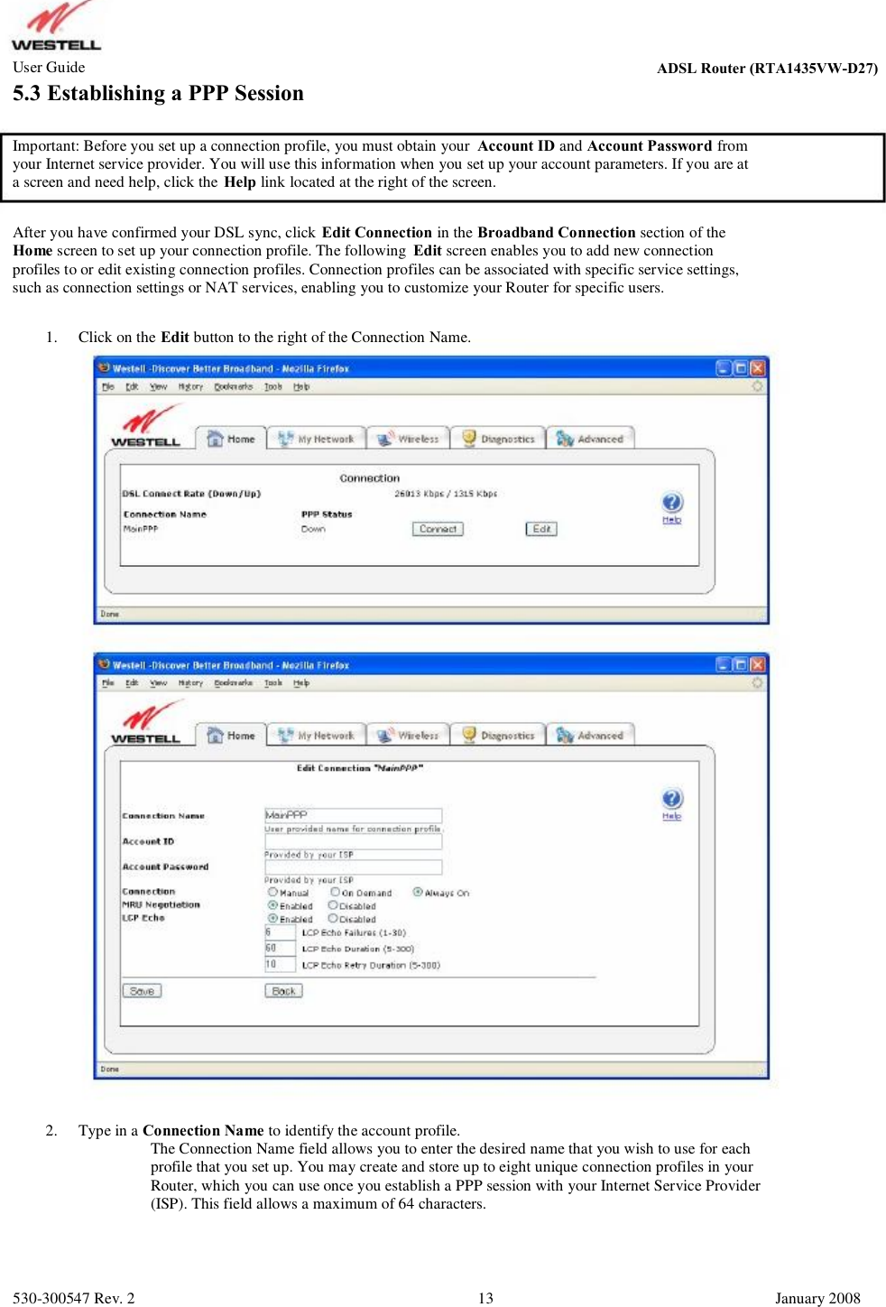 User Guide ADSL Router (RTA1435VW) 5.3 Establishing a PPP Session Important: Before you set up a connection profile, you must obtain your Account ID and Account Password from your Internet service provider. You will use this information when you set up your account parameters. If you are at  a screen and need help, click the Help link located at the right of the screen. After you have confirmed your DSL sync, click Edit Connection in the Broadband Connection section of the Home screen to set up your connection profile. The following  Edit screen enables you to add new connection profiles to or edit existing connection profiles. Connection profiles can be associated with specific service settings,  such as connection settings or NAT services, enabling you to customize your Router for specific users. 1. Click on the Edit button to the right of the Connection Name. 2. Type in a Connection Name to identify the account profile.          The Connection Name field allows you to enter the desired name that you wish to use for each           profile that you set up. You may create and store up to eight unique connection profiles in your           Router, which you can use once you establish a PPP session with your Internet Service Provider           (ISP). This field allows a maximum of 64 characters. 530-300547 Rev. 2 13 January 2008 ADSL Router (RTA1435VW-D27)