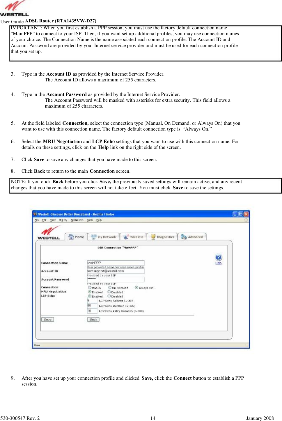 User GuideADSL Router (RTA1435VW)     IMPORTANT: When you first establish a PPP session, you must use the factory default connection name      “MainPPP” to connect to your ISP. Then, if you want set up additional profiles, you may use connection names      of your choice. The Connection Name is the name associated each connection profile. The Account ID and      Account Password are provided by your Internet service provider and must be used for each connection profile      that you set up. 3. 4. Type in the Account ID as provided by the Internet Service Provider.          The Account ID allows a maximum of 255 characters. Type in the Account Password as provided by the Internet Service Provider.          The Account Password will be masked with asterisks for extra security. This field allows a           maximum of 255 characters. At the field labeled Connection, select the connection type (Manual, On Demand, or Always On) that you want to use with this connection name. The factory default connection type is  “Always On.” Select the MRU Negotiation and LCP Echo settings that you want to use with this connection name. For details on these settings, click on the  Help link on the right side of the screen. Click Save to save any changes that you have made to this screen. Click Back to return to the main Connection screen. 5. 6. 7. 8. NOTE: If you click Back before you click Save, the previously saved settings will remain active, and any recent changes that you have made to this screen will not take effect. You must click  Save to save the settings. 9. After you have set up your connection profile and clicked  Save, click the Connect button to establish a PPP session. 530-300547 Rev. 2 14 January 2008 ADSL Router (RTA1435VW-D27)