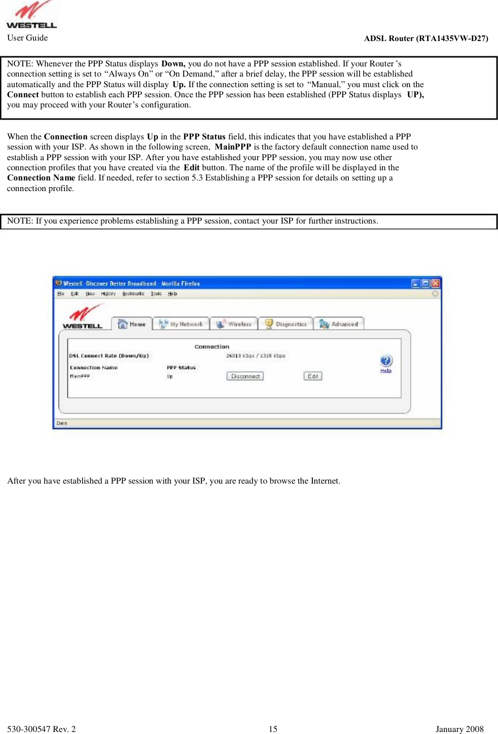 User Guide ADSL Router (RTA1435VW) NOTE: Whenever the PPP Status displays Down, you do not have a PPP session established. If your Router ’s connection setting is set to “Always On” or “On Demand,” after a brief delay, the PPP session will be established  automatically and the PPP Status will display  Up. If the connection setting is set to  “Manual,” you must click on the Connect button to establish each PPP session. Once the PPP session has been established (PPP Status displays  UP), you may proceed with your Router’s configuration. When the Connection screen displays Up in the PPP Status field, this indicates that you have established a PPP session with your ISP. As shown in the following screen,  MainPPP is the factory default connection name used to establish a PPP session with your ISP. After you have established your PPP session, you may now use other  connection profiles that you have created via the  Edit button. The name of the profile will be displayed in the Connection Name field. If needed, refer to section 5.3 Establishing a PPP session for details on setting up a  connection profile. NOTE: If you experience problems establishing a PPP session, contact your ISP for further instructions. After you have established a PPP session with your ISP, you are ready to browse the Internet. 530-300547 Rev. 2 15 January 2008 ADSL Router (RTA1435VW-D27)