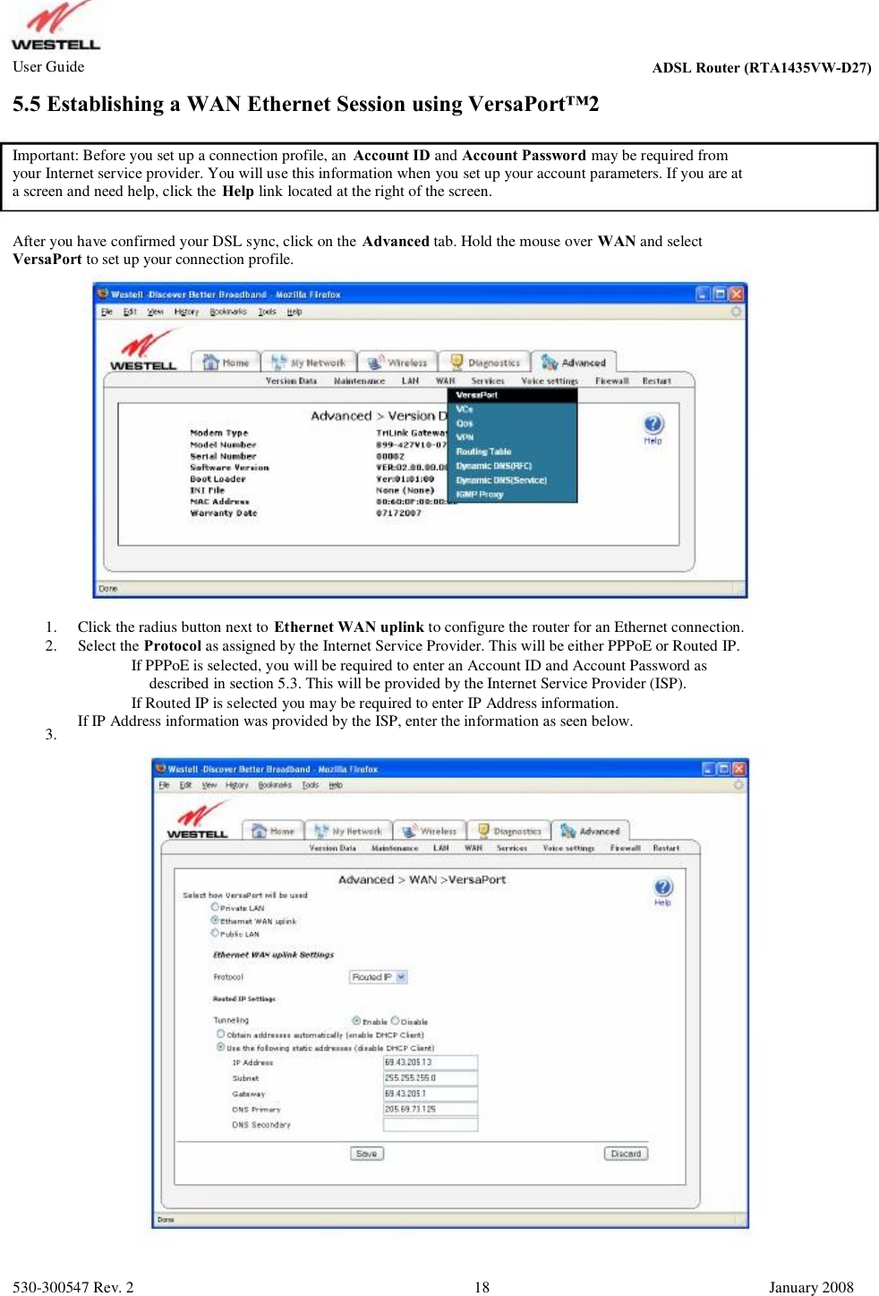 User Guide ADSL Router (RTA1435VW) 5.5 Establishing a WAN Ethernet Session using VersaPort™2 Important: Before you set up a connection profile, an Account ID and Account Password may be required from your Internet service provider. You will use this information when you set up your account parameters. If you are at  a screen and need help, click the Help link located at the right of the screen. After you have confirmed your DSL sync, click on the Advanced tab. Hold the mouse over WAN and select VersaPort to set up your connection profile. 1. 2. 3. Click the radius button next to Ethernet WAN uplink to configure the router for an Ethernet connection. Select the Protocol as assigned by the Internet Service Provider. This will be either PPPoE or Routed IP.         If PPPoE is selected, you will be required to enter an Account ID and Account Password as           described in section 5.3. This will be provided by the Internet Service Provider (ISP).         If Routed IP is selected you may be required to enter IP Address information.  If IP Address information was provided by the ISP, enter the information as seen below. 530-300547 Rev. 2 18 January 2008 ADSL Router (RTA1435VW-D27)