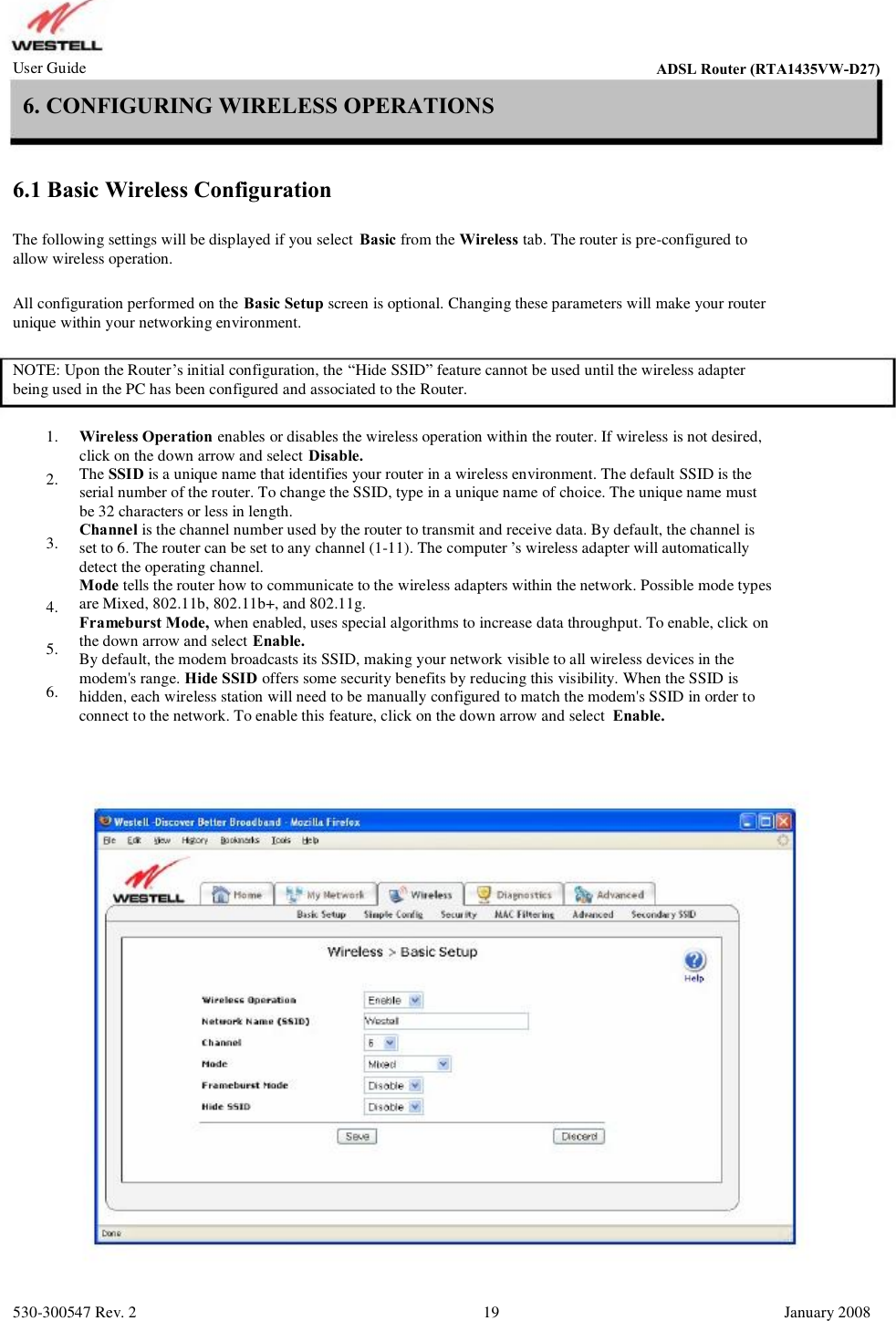 User Guide ADSL Router (RTA1435VW) 6. CONFIGURING WIRELESS OPERATIONS 6.1 Basic Wireless Configuration The following settings will be displayed if you select Basic from the Wireless tab. The router is pre-configured to allow wireless operation. All configuration performed on the Basic Setup screen is optional. Changing these parameters will make your router unique within your networking environment. NOTE: Upon the Router’s initial configuration, the “Hide SSID” feature cannot be used until the wireless adapter being used in the PC has been configured and associated to the Router. 1. 2. 3. 4. 5. 6. Wireless Operation enables or disables the wireless operation within the router. If wireless is not desired, click on the down arrow and select Disable. The SSID is a unique name that identifies your router in a wireless environment. The default SSID is the  serial number of the router. To change the SSID, type in a unique name of choice. The unique name must  be 32 characters or less in length. Channel is the channel number used by the router to transmit and receive data. By default, the channel is  set to 6. The router can be set to any channel (1-11). The computer ’s wireless adapter will automatically detect the operating channel. Mode tells the router how to communicate to the wireless adapters within the network. Possible mode types  are Mixed, 802.11b, 802.11b+, and 802.11g. Frameburst Mode, when enabled, uses special algorithms to increase data throughput. To enable, click on  the down arrow and select Enable. By default, the modem broadcasts its SSID, making your network visible to all wireless devices in the  modem&apos;s range. Hide SSID offers some security benefits by reducing this visibility. When the SSID is  hidden, each wireless station will need to be manually configured to match the modem&apos;s SSID in order to  connect to the network. To enable this feature, click on the down arrow and select  Enable. 530-300547 Rev. 2 19 January 2008 ADSL Router (RTA1435VW-D27)