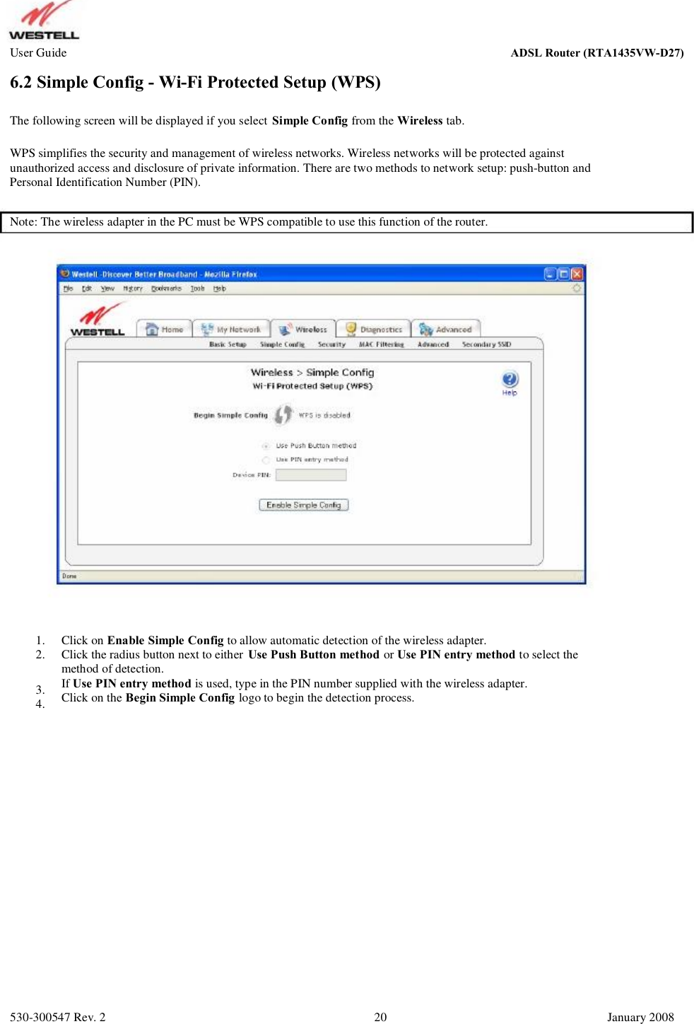 User Guide ADSL Router (RTA1435VW) 6.2 Simple Config - Wi-Fi Protected Setup (WPS) The following screen will be displayed if you select Simple Config from the Wireless tab. WPS simplifies the security and management of wireless networks. Wireless networks will be protected against unauthorized access and disclosure of private information. There are two methods to network setup: push-button and  Personal Identification Number (PIN). Note: The wireless adapter in the PC must be WPS compatible to use this function of the router. 1. 2. 3. 4. Click on Enable Simple Config to allow automatic detection of the wireless adapter. Click the radius button next to either Use Push Button method or Use PIN entry method to select the method of detection. If Use PIN entry method is used, type in the PIN number supplied with the wireless adapter.  Click on the Begin Simple Config logo to begin the detection process. 530-300547 Rev. 2 20 January 2008 ADSL Router (RTA1435VW-D27)