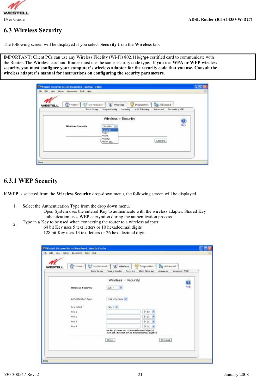 User Guide ADSL Router (RTA1435VW) 6.3 Wireless Security The following screen will be displayed if you select Security from the Wireless tab. IMPORTANT: Client PCs can use any Wireless Fidelity (Wi-Fi) 802.11b/g/g+ certified card to communicate with the Router. The Wireless card and Router must use the same security code type.  If you use WPA or WEP wireless security, you must configure your computer’s wireless adapter for the security code that you use. Consult the  wireless adapter’s manual for instructions on configuring the security parameters. 6.3.1 WEP Security If WEP is selected from the Wireless Security drop-down menu, the following screen will be displayed. 1. 2. Select the Authentication Type from the drop down menu.          Open System uses the entered Key to authenticate with the wireless adapter. Shared Key           authentication uses WEP encryption during the authentication process.  Type in a Key to be used when connecting the router to a wireless adapter.           64 bit Key uses 5 text letters or 10 hexadecimal digits           128 bit Key uses 13 text letters or 26 hexadecimal digits 530-300547 Rev. 2 21 January 2008 ADSL Router (RTA1435VW-D27)