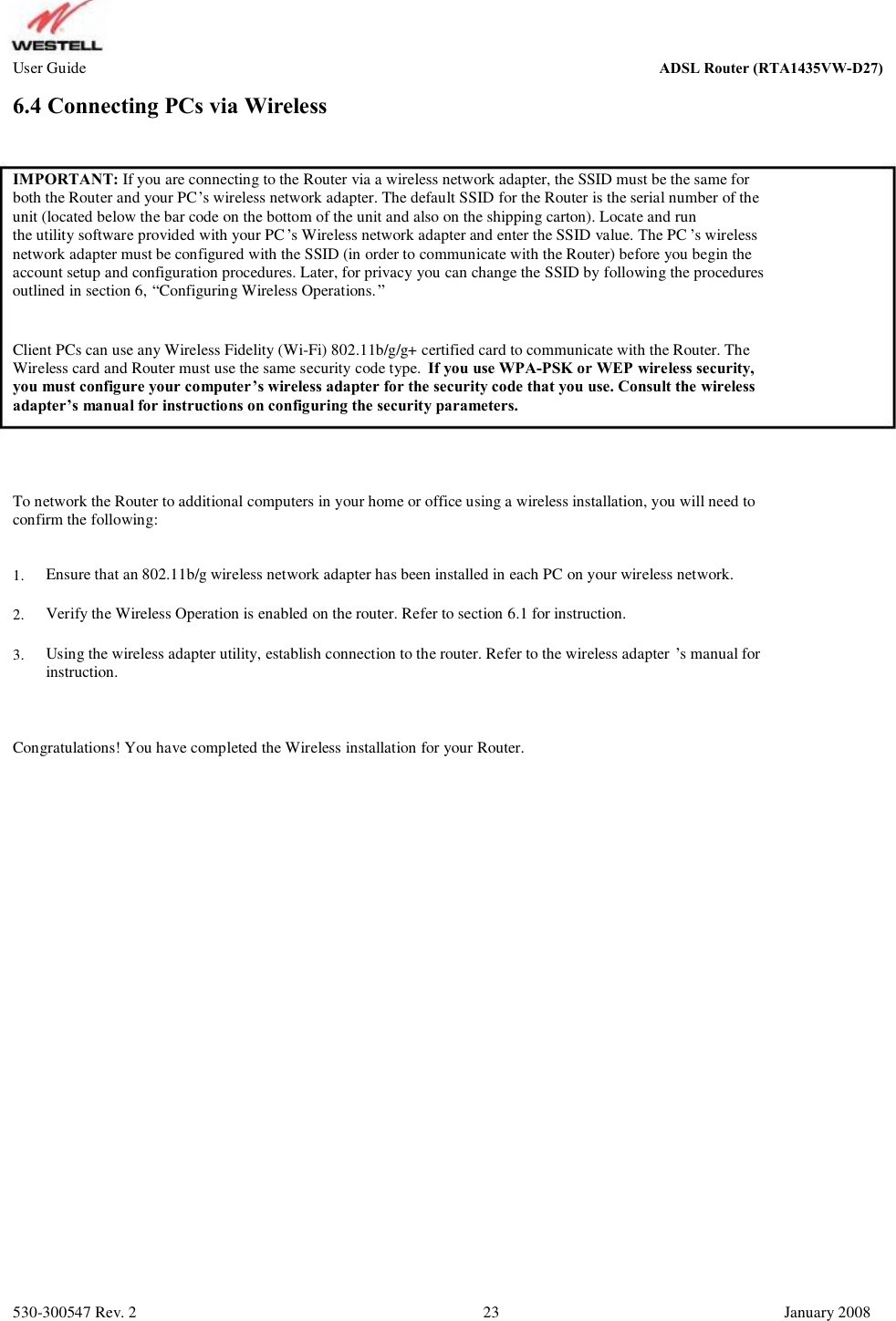 User Guide ADSL Router (RTA1435VW) 6.4 Connecting PCs via Wireless IMPORTANT: If you are connecting to the Router via a wireless network adapter, the SSID must be the same for both the Router and your PC’s wireless network adapter. The default SSID for the Router is the serial number of the  unit (located below the bar code on the bottom of the unit and also on the shipping carton). Locate and run  the utility software provided with your PC’s Wireless network adapter and enter the SSID value. The PC ’s wireless network adapter must be configured with the SSID (in order to communicate with the Router) before you begin the  account setup and configuration procedures. Later, for privacy you can change the SSID by following the procedures  outlined in section 6, “Configuring Wireless Operations.” Client PCs can use any Wireless Fidelity (Wi-Fi) 802.11b/g/g+ certified card to communicate with the Router. The Wireless card and Router must use the same security code type.  If you use WPA-PSK or WEP wireless security, you must configure your computer’s wireless adapter for the security code that you use. Consult the wireless  adapter’s manual for instructions on configuring the security parameters. To network the Router to additional computers in your home or office using a wireless installation, you will need to confirm the following: 1. 2. 3. Ensure that an 802.11b/g wireless network adapter has been installed in each PC on your wireless network. Verify the Wireless Operation is enabled on the router. Refer to section 6.1 for instruction. Using the wireless adapter utility, establish connection to the router. Refer to the wireless adapter ’s manual for instruction. Congratulations! You have completed the Wireless installation for your Router. 530-300547 Rev. 2 23 January 2008 ADSL Router (RTA1435VW-D27)