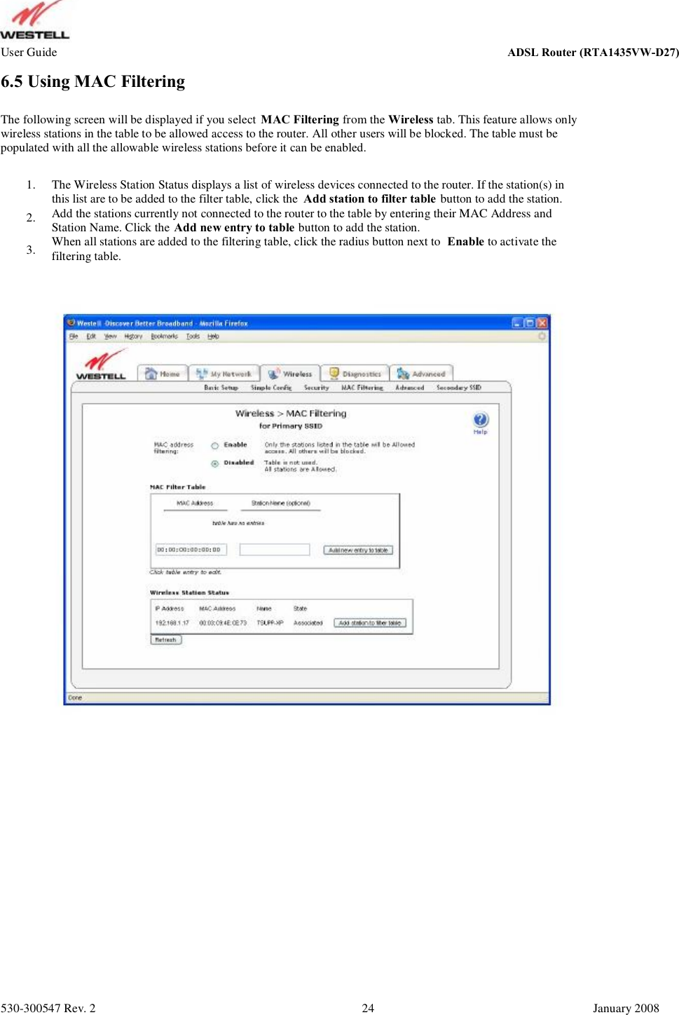 User Guide ADSL Router (RTA1435VW) 6.5 Using MAC Filtering The following screen will be displayed if you select MAC Filtering from the Wireless tab. This feature allows only wireless stations in the table to be allowed access to the router. All other users will be blocked. The table must be  populated with all the allowable wireless stations before it can be enabled. 1. 2. 3. The Wireless Station Status displays a list of wireless devices connected to the router. If the station(s) in this list are to be added to the filter table, click the  Add station to filter table button to add the station. Add the stations currently not connected to the router to the table by entering their MAC Address and  Station Name. Click the Add new entry to table button to add the station. When all stations are added to the filtering table, click the radius button next to  Enable to activate the filtering table. 530-300547 Rev. 2 24 January 2008 ADSL Router (RTA1435VW-D27)