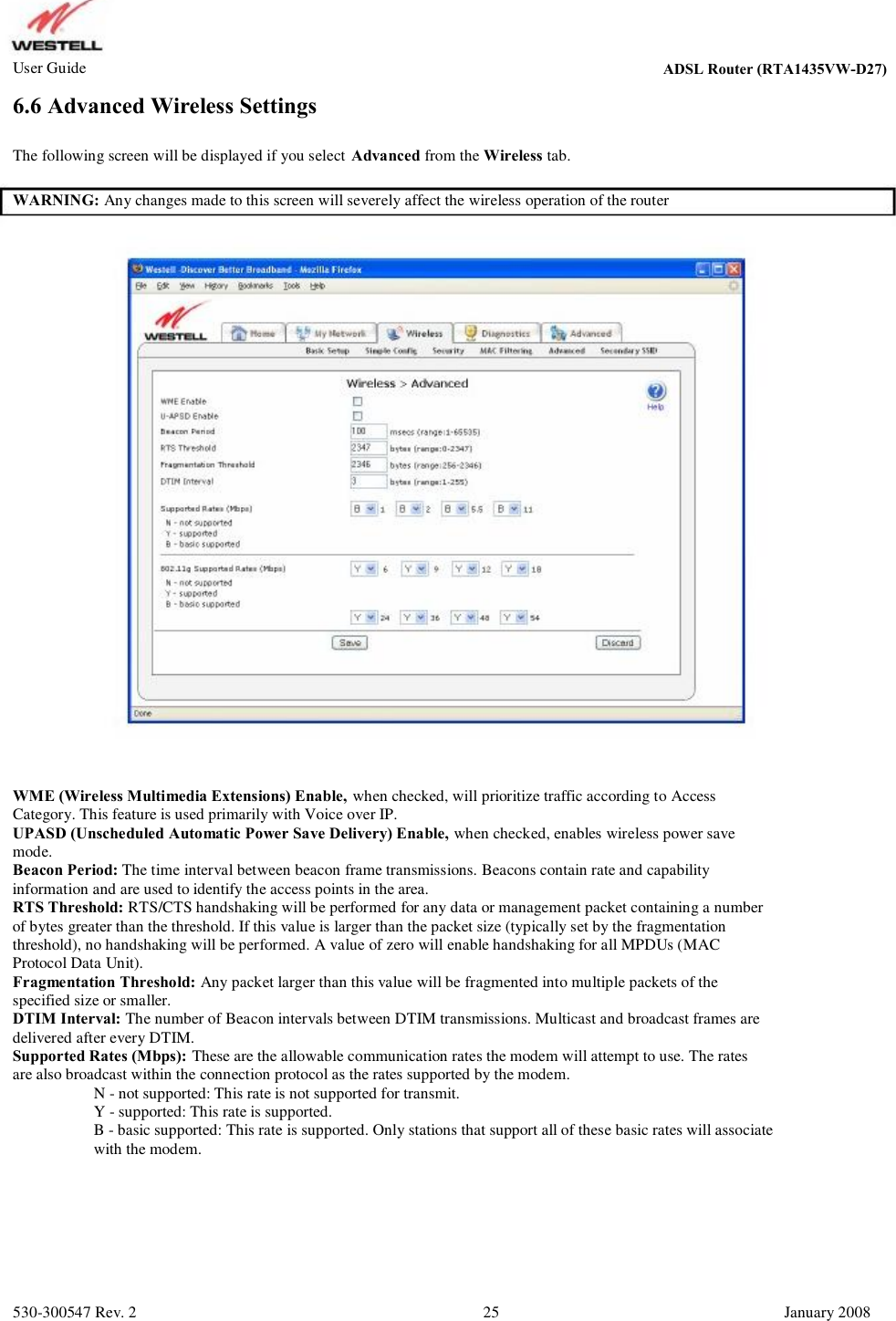 User Guide ADSL Router (RTA1435VW) 6.6 Advanced Wireless Settings The following screen will be displayed if you select Advanced from the Wireless tab. WARNING: Any changes made to this screen will severely affect the wireless operation of the router WME (Wireless Multimedia Extensions) Enable, when checked, will prioritize traffic according to Access Category. This feature is used primarily with Voice over IP.  UPASD (Unscheduled Automatic Power Save Delivery) Enable, when checked, enables wireless power save mode. Beacon Period: The time interval between beacon frame transmissions. Beacons contain rate and capability information and are used to identify the access points in the area.  RTS Threshold: RTS/CTS handshaking will be performed for any data or management packet containing a number  of bytes greater than the threshold. If this value is larger than the packet size (typically set by the fragmentation  threshold), no handshaking will be performed. A value of zero will enable handshaking for all MPDUs (MAC  Protocol Data Unit). Fragmentation Threshold: Any packet larger than this value will be fragmented into multiple packets of the  specified size or smaller. DTIM Interval: The number of Beacon intervals between DTIM transmissions. Multicast and broadcast frames are  delivered after every DTIM. Supported Rates (Mbps): These are the allowable communication rates the modem will attempt to use. The rates  are also broadcast within the connection protocol as the rates supported by the modem.            N - not supported: This rate is not supported for transmit.            Y - supported: This rate is supported.           B - basic supported: This rate is supported. Only stations that support all of these basic rates will associate            with the modem. 530-300547 Rev. 2 25 January 2008 ADSL Router (RTA1435VW-D27)