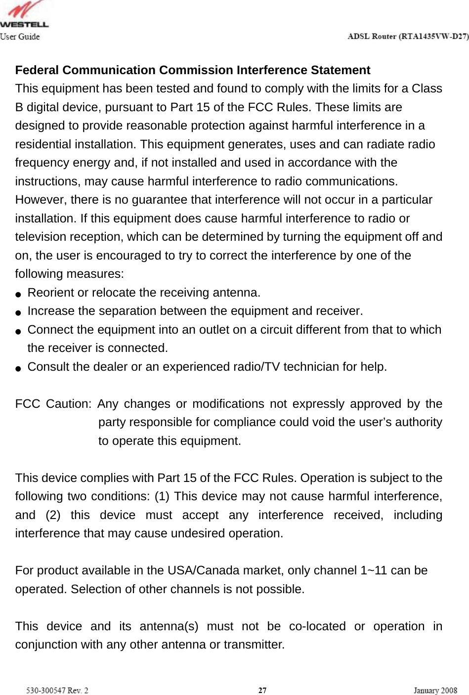   Federal Communication Commission Interference Statement   This equipment has been tested and found to comply with the limits for a Class B digital device, pursuant to Part 15 of the FCC Rules. These limits are designed to provide reasonable protection against harmful interference in a residential installation. This equipment generates, uses and can radiate radio frequency energy and, if not installed and used in accordance with the instructions, may cause harmful interference to radio communications. However, there is no guarantee that interference will not occur in a particular installation. If this equipment does cause harmful interference to radio or television reception, which can be determined by turning the equipment off and on, the user is encouraged to try to correct the interference by one of the following measures: ●  Reorient or relocate the receiving antenna. ●  Increase the separation between the equipment and receiver. ●  Connect the equipment into an outlet on a circuit different from that to which the receiver is connected. ●  Consult the dealer or an experienced radio/TV technician for help.  FCC Caution: Any changes or modifications not expressly approved by the party responsible for compliance could void the user’s authority to operate this equipment.  This device complies with Part 15 of the FCC Rules. Operation is subject to the following two conditions: (1) This device may not cause harmful interference, and (2) this device must accept any interference received, including interference that may cause undesired operation.  For product available in the USA/Canada market, only channel 1~11 can be operated. Selection of other channels is not possible.  This device and its antenna(s) must not be co-located or operation in conjunction with any other antenna or transmitter.  27