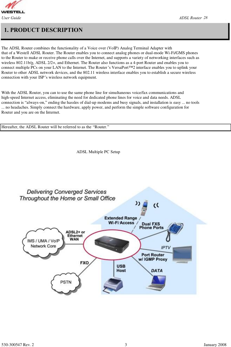 User Guide ADSL Router (RTA1435VW) 1. PRODUCT DESCRIPTION The ADSL Router combines the functionality of a Voice over (VoIP) Analog Terminal Adapter with that of a Westell ADSL Router. The Router enables you to connect analog phones or dual-mode Wi-Fi/GMS phones  to the Router to make or receive phone calls over the Internet, and supports a variety of networking interfaces such as  wireless 802.11b/g, ADSL 2/2+, and Ethernet. The Router also functions as a 4-port Router and enables you to  connect multiple PCs on your LAN to the Internet. The Router’s VersaPort™2 interface enables you to uplink your Router to other ADSL network devices, and the 802.11 wireless interface enables you to establish a secure wireless  connection with your ISP’s wireless network equipment. With the ADSL Router, you can to use the same phone line for simultaneous voice/fax communications and high-speed Internet access, eliminating the need for dedicated phone lines for voice and data needs. ADSL  connection is “always-on,” ending the hassles of dial-up modems and busy signals, and installation is easy ... no tools  ... no headaches. Simply connect the hardware, apply power, and perform the simple software configuration for  Router and you are on the Internet. Hereafter, the ADSL Router will be referred to as the “Router.” ADSL Multiple PC Setup 530-300547 Rev. 2 3 January 2008 28