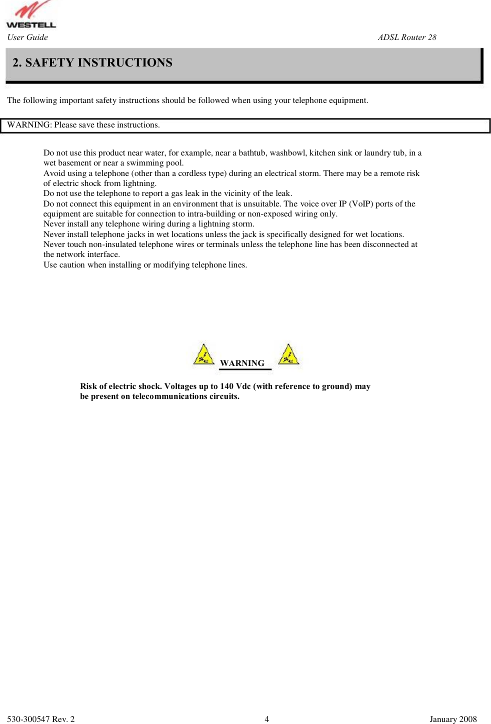 User Guide ADSL Router (RTA1435VW) 2. SAFETY INSTRUCTIONS The following important safety instructions should be followed when using your telephone equipment. WARNING: Please save these instructions. Do not use this product near water, for example, near a bathtub, washbowl, kitchen sink or laundry tub, in a wet basement or near a swimming pool. Avoid using a telephone (other than a cordless type) during an electrical storm. There may be a remote risk  of electric shock from lightning. Do not use the telephone to report a gas leak in the vicinity of the leak.  Do not connect this equipment in an environment that is unsuitable. The voice over IP (VoIP) ports of the  equipment are suitable for connection to intra-building or non-exposed wiring only.  Never install any telephone wiring during a lightning storm. Never install telephone jacks in wet locations unless the jack is specifically designed for wet locations. Never touch non-insulated telephone wires or terminals unless the telephone line has been disconnected at  the network interface. Use caution when installing or modifying telephone lines. WARNING Risk of electric shock. Voltages up to 140 Vdc (with reference to ground) may be present on telecommunications circuits. 530-300547 Rev. 2 4 January 2008 28