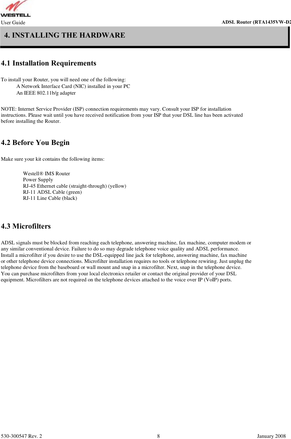User Guide ADSL Router (RTA1435VW) 4. INSTALLING THE HARDWARE 4.1 Installation Requirements To install your Router, you will need one of the following:       A Network Interface Card (NIC) installed in your PC       An IEEE 802.11b/g adapter NOTE: Internet Service Provider (ISP) connection requirements may vary. Consult your ISP for installation instructions. Please wait until you have received notification from your ISP that your DSL line has been activated  before installing the Router. 4.2 Before You Begin Make sure your kit contains the following items:           Westell® IMS Router Power Supply RJ-45 Ethernet cable (straight-through) (yellow) RJ-11 ADSL Cable (green) RJ-11 Line Cable (black) 4.3 Microfilters ADSL signals must be blocked from reaching each telephone, answering machine, fax machine, computer modem or any similar conventional device. Failure to do so may degrade telephone voice quality and ADSL performance.  Install a microfilter if you desire to use the DSL-equipped line jack for telephone, answering machine, fax machine  or other telephone device connections. Microfilter installation requires no tools or telephone rewiring. Just unplug the  telephone device from the baseboard or wall mount and snap in a microfilter. Next, snap in the telephone device.  You can purchase microfilters from your local electronics retailer or contact the original provider of your DSL  equipment. Microfilters are not required on the telephone devices attached to the voice over IP (VoIP) ports. 530-300547 Rev. 2 8 January 2008 ADSL Router (RTA1435VW-D27)