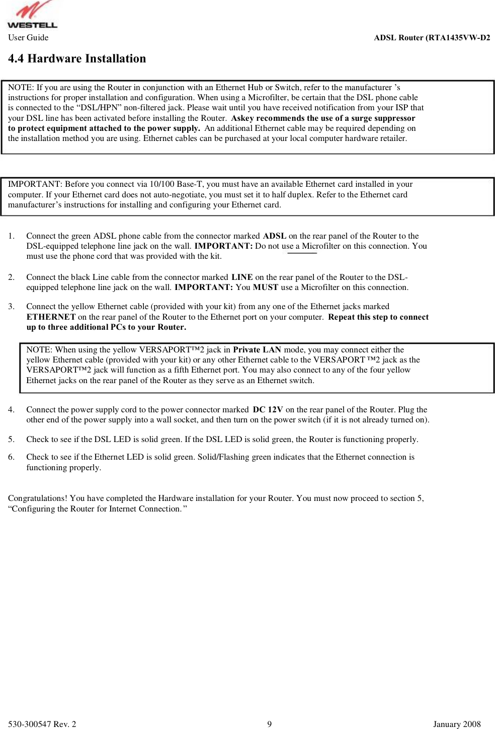 User Guide ADSL Router (RTA1435VW) 4.4 Hardware Installation NOTE: If you are using the Router in conjunction with an Ethernet Hub or Switch, refer to the manufacturer ’s instructions for proper installation and configuration. When using a Microfilter, be certain that the DSL phone cable  is connected to the “DSL/HPN” non-filtered jack. Please wait until you have received notification from your ISP that  your DSL line has been activated before installing the Router.  Askey recommends the use of a surge suppressor to protect equipment attached to the power supply.  An additional Ethernet cable may be required depending on the installation method you are using. Ethernet cables can be purchased at your local computer hardware retailer. IMPORTANT: Before you connect via 10/100 Base-T, you must have an available Ethernet card installed in your computer. If your Ethernet card does not auto-negotiate, you must set it to half duplex. Refer to the Ethernet card  manufacturer’s instructions for installing and configuring your Ethernet card. 1. Connect the green ADSL phone cable from the connector marked ADSL on the rear panel of the Router to the DSL-equipped telephone line jack on the wall. IMPORTANT: Do not use a Microfilter on this connection. You  must use the phone cord that was provided with the kit. Connect the black Line cable from the connector marked LINE on the rear panel of the Router to the DSL- equipped telephone line jack on the wall. IMPORTANT: You MUST use a Microfilter on this connection. Connect the yellow Ethernet cable (provided with your kit) from any one of the Ethernet jacks marked ETHERNET on the rear panel of the Router to the Ethernet port on your computer.  Repeat this step to connect up to three additional PCs to your Router. NOTE: When using the yellow VERSAPORT™2 jack in Private LAN mode, you may connect either the yellow Ethernet cable (provided with your kit) or any other Ethernet cable to the VERSAPORT ™2 jack as the VERSAPORT™2 jack will function as a fifth Ethernet port. You may also connect to any of the four yellow  Ethernet jacks on the rear panel of the Router as they serve as an Ethernet switch. 4. 5. 6. Connect the power supply cord to the power connector marked  DC 12V on the rear panel of the Router. Plug the other end of the power supply into a wall socket, and then turn on the power switch (if it is not already turned on). Check to see if the DSL LED is solid green. If the DSL LED is solid green, the Router is functioning properly. Check to see if the Ethernet LED is solid green. Solid/Flashing green indicates that the Ethernet connection is functioning properly. 2. 3. Congratulations! You have completed the Hardware installation for your Router. You must now proceed to section 5, “Configuring the Router for Internet Connection.” 530-300547 Rev. 2 9 January 2008 ADSL Router (RTA1435VW-D27)