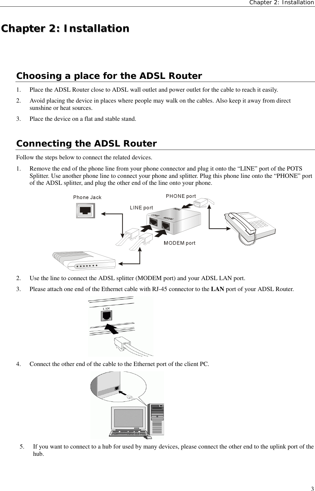 Chapter 2: Installation3CChhaapptteerr  22::  IInnssttaallllaattiioonnChoosing a place for the ADSL Router1. Place the ADSL Router close to ADSL wall outlet and power outlet for the cable to reach it easily.2. Avoid placing the device in places where people may walk on the cables. Also keep it away from directsunshine or heat sources.3. Place the device on a flat and stable stand.Connecting the ADSL RouterFollow the steps below to connect the related devices.1. Remove the end of the phone line from your phone connector and plug it onto the “LINE” port of the POTSSplitter. Use another phone line to connect your phone and splitter. Plug this phone line onto the “PHONE” portof the ADSL splitter, and plug the other end of the line onto your phone.2. Use the line to connect the ADSL splitter (MODEM port) and your ADSL LAN port.3. Please attach one end of the Ethernet cable with RJ-45 connector to the LAN port of your ADSL Router.4. Connect the other end of the cable to the Ethernet port of the client PC.5. If you want to connect to a hub for used by many devices, please connect the other end to the uplink port of thehub.