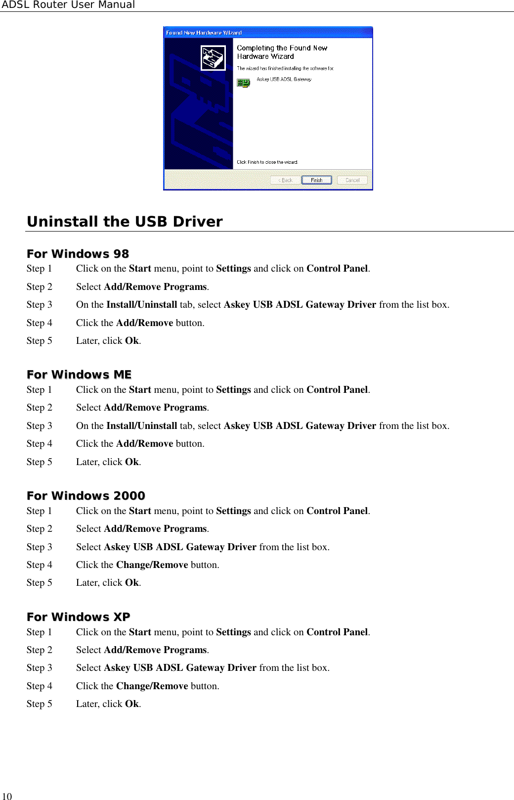 ADSL Router User Manual10Uninstall the USB DriverFFoorr  WWiinnddoowwss  9988Step 1  Click on the Start menu, point to Settings and click on Control Panel.Step 2 Select Add/Remove Programs.Step 3 On the Install/Uninstall tab, select Askey USB ADSL Gateway Driver from the list box.Step 4 Click the Add/Remove button.Step 5 Later, click Ok.FFoorr  WWiinnddoowwss  MMEEStep 1  Click on the Start menu, point to Settings and click on Control Panel.Step 2 Select Add/Remove Programs.Step 3 On the Install/Uninstall tab, select Askey USB ADSL Gateway Driver from the list box.Step 4 Click the Add/Remove button.Step 5 Later, click Ok.FFoorr  WWiinnddoowwss  22000000Step 1  Click on the Start menu, point to Settings and click on Control Panel.Step 2 Select Add/Remove Programs.Step 3 Select Askey USB ADSL Gateway Driver from the list box.Step 4 Click the Change/Remove button.Step 5 Later, click Ok.FFoorr  WWiinnddoowwss  XXPPStep 1  Click on the Start menu, point to Settings and click on Control Panel.Step 2 Select Add/Remove Programs.Step 3 Select Askey USB ADSL Gateway Driver from the list box.Step 4 Click the Change/Remove button.Step 5 Later, click Ok.