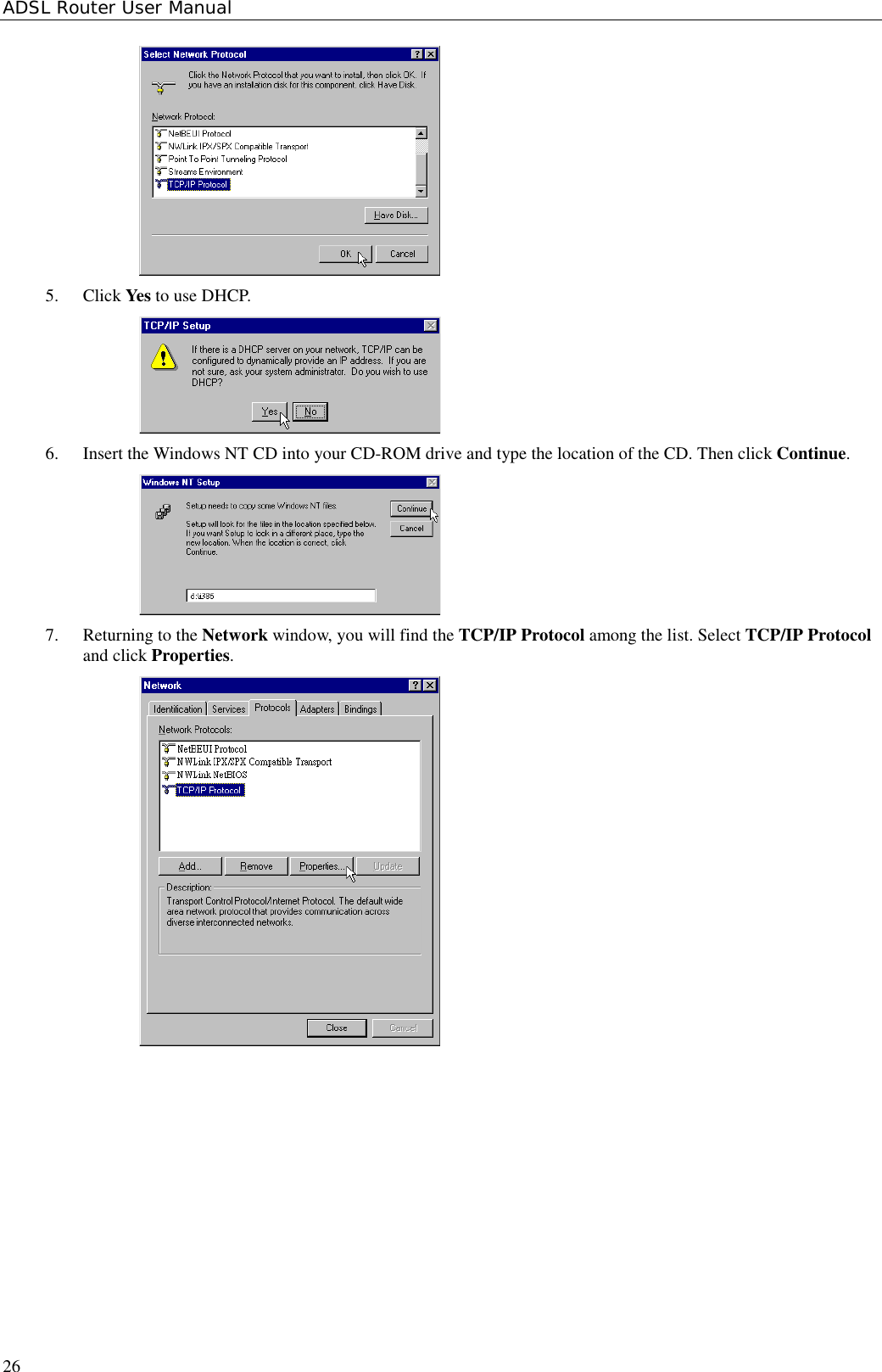 ADSL Router User Manual265. Click Yes to use DHCP.6. Insert the Windows NT CD into your CD-ROM drive and type the location of the CD. Then click Continue.7. Returning to the Network window, you will find the TCP/IP Protocol among the list. Select TCP/IP Protocoland click Properties.