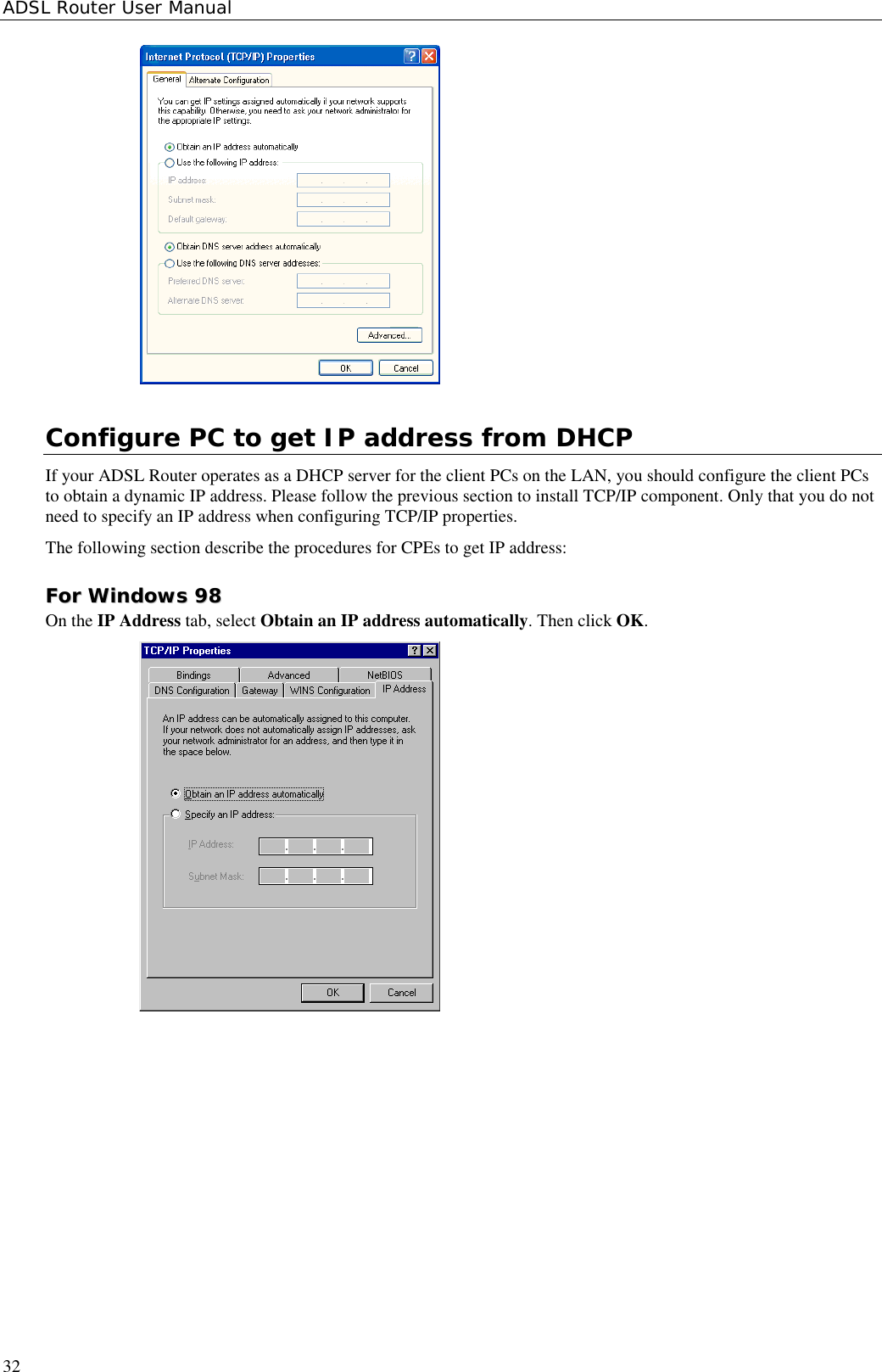 ADSL Router User Manual32Configure PC to get IP address from DHCPIf your ADSL Router operates as a DHCP server for the client PCs on the LAN, you should configure the client PCsto obtain a dynamic IP address. Please follow the previous section to install TCP/IP component. Only that you do notneed to specify an IP address when configuring TCP/IP properties.The following section describe the procedures for CPEs to get IP address:FFoorr  WWiinnddoowwss  9988On the IP Address tab, select Obtain an IP address automatically. Then click OK.