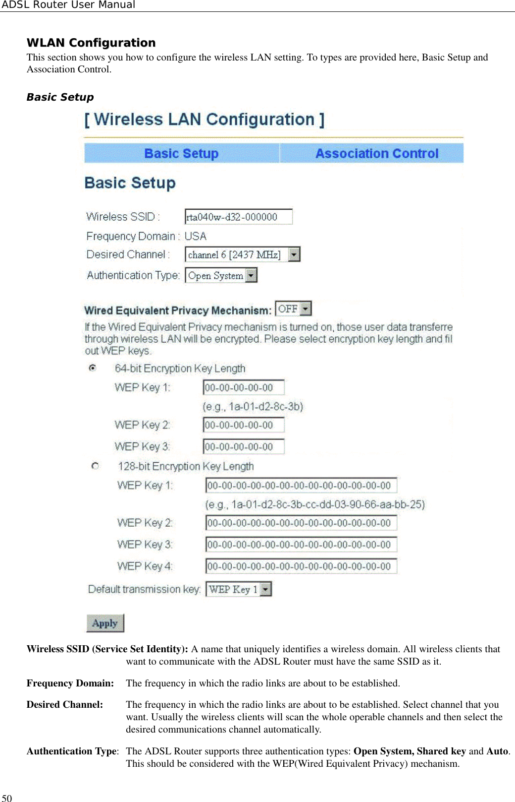 ADSL Router User Manual50WWLLAANN  CCoonnffiigguurraattiioonnThis section shows you how to configure the wireless LAN setting. To types are provided here, Basic Setup andAssociation Control.Basic SetupWireless SSID (Service Set Identity): A name that uniquely identifies a wireless domain. All wireless clients thatwant to communicate with the ADSL Router must have the same SSID as it.Frequency Domain:  The frequency in which the radio links are about to be established.Desired Channel:  The frequency in which the radio links are about to be established. Select channel that youwant. Usually the wireless clients will scan the whole operable channels and then select thedesired communications channel automatically.Authentication Type:  The ADSL Router supports three authentication types: Open System, Shared key and Auto.This should be considered with the WEP(Wired Equivalent Privacy) mechanism.