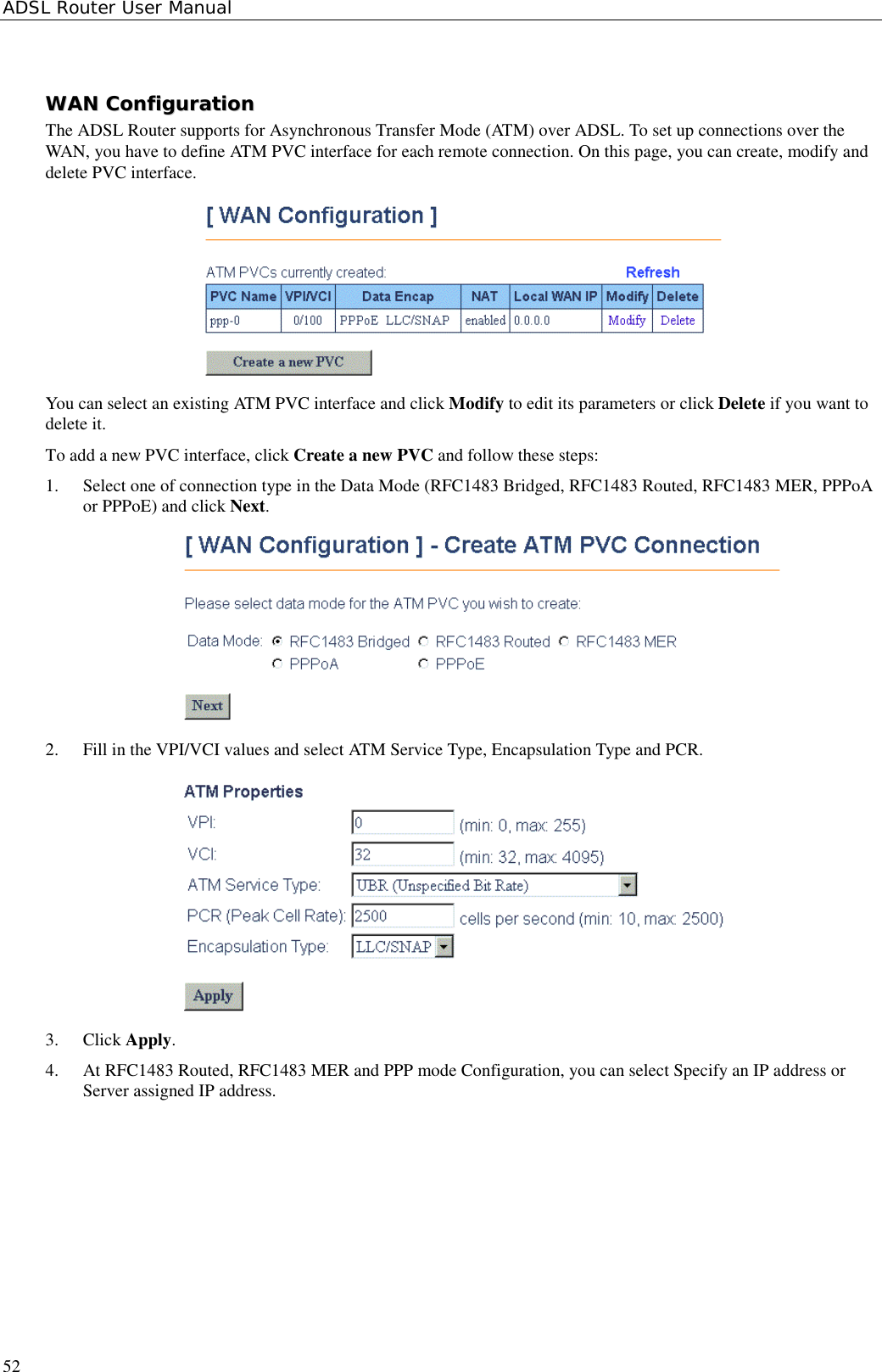 ADSL Router User Manual52WWAANN  CCoonnffiigguurraattiioonnThe ADSL Router supports for Asynchronous Transfer Mode (ATM) over ADSL. To set up connections over theWAN, you have to define ATM PVC interface for each remote connection. On this page, you can create, modify anddelete PVC interface.You can select an existing ATM PVC interface and click Modify to edit its parameters or click Delete if you want todelete it.To add a new PVC interface, click Create a new PVC and follow these steps:1. Select one of connection type in the Data Mode (RFC1483 Bridged, RFC1483 Routed, RFC1483 MER, PPPoAor PPPoE) and click Next.2. Fill in the VPI/VCI values and select ATM Service Type, Encapsulation Type and PCR.3. Click Apply.4. At RFC1483 Routed, RFC1483 MER and PPP mode Configuration, you can select Specify an IP address orServer assigned IP address.