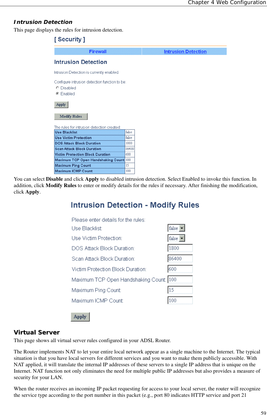 Chapter 4 Web Configuration59Intrusion DetectionThis page displays the rules for intrusion detection.You can select Disable and click Apply to disabled intrusion detection. Select Enabled to invoke this function. Inaddition, click Modify Rules to enter or modify details for the rules if necessary. After finishing the modification,click Apply.VViirrttuuaall  SSeerrvveerrThis page shows all virtual server rules configured in your ADSL Router.The Router implements NAT to let your entire local network appear as a single machine to the Internet. The typicalsituation is that you have local servers for different services and you want to make them publicly accessible. WithNAT applied, it will translate the internal IP addresses of these servers to a single IP address that is unique on theInternet. NAT function not only eliminates the need for multiple public IP addresses but also provides a measure ofsecurity for your LAN.When the router receives an incoming IP packet requesting for access to your local server, the router will recognizethe service type according to the port number in this packet (e.g., port 80 indicates HTTP service and port 21