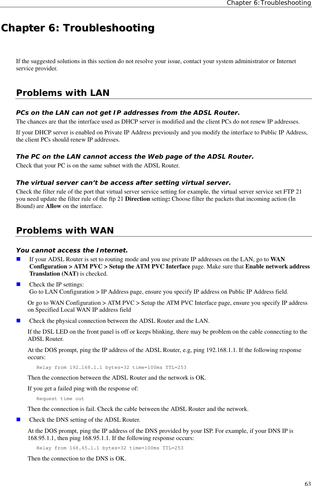 Chapter 6:Troubleshooting63CChhaapptteerr  66::  TTrroouubblleesshhoooottiinnggIf the suggested solutions in this section do not resolve your issue, contact your system administrator or Internetservice provider.Problems with LANPCs on the LAN can not get IP addresses from the ADSL Router.The chances are that the interface used as DHCP server is modified and the client PCs do not renew IP addresses.If your DHCP server is enabled on Private IP Address previously and you modify the interface to Public IP Address,the client PCs should renew IP addresses.The PC on the LAN cannot access the Web page of the ADSL Router.Check that your PC is on the same subnet with the ADSL Router.The virtual server can’t be access after setting virtual server.Check the filter rule of the port that virtual server service setting for example, the virtual server service set FTP 21you need update the filter rule of the ftp 21 Direction setting: Choose filter the packets that incoming action (InBound) are Allow on the interface.Problems with WANYou cannot access the Internet. If your ADSL Router is set to routing mode and you use private IP addresses on the LAN, go to WANConfiguration &gt; ATM PVC &gt; Setup the ATM PVC Interface page. Make sure that Enable network addressTranslation (NAT) is checked. Check the IP settings:Go to LAN Configuration &gt; IP Address page, ensure you specify IP address on Public IP Address field.Or go to WAN Configuration &gt; ATM PVC &gt; Setup the ATM PVC Interface page, ensure you specify IP addresson Specified Local WAN IP address field Check the physical connection between the ADSL Router and the LAN.If the DSL LED on the front panel is off or keeps blinking, there may be problem on the cable connecting to theADSL Router.At the DOS prompt, ping the IP address of the ADSL Router, e.g, ping 192.168.1.1. If the following responseoccurs:Relay from 192.168.1.1 bytes=32 time=100ms TTL=253Then the connection between the ADSL Router and the network is OK.If you get a failed ping with the response of:Request time outThen the connection is fail. Check the cable between the ADSL Router and the network. Check the DNS setting of the ADSL Router.At the DOS prompt, ping the IP address of the DNS provided by your ISP. For example, if your DNS IP is168.95.1.1, then ping 168.95.1.1. If the following response occurs:Relay from 168.65.1.1 bytes=32 time=100ms TTL=253Then the connection to the DNS is OK.