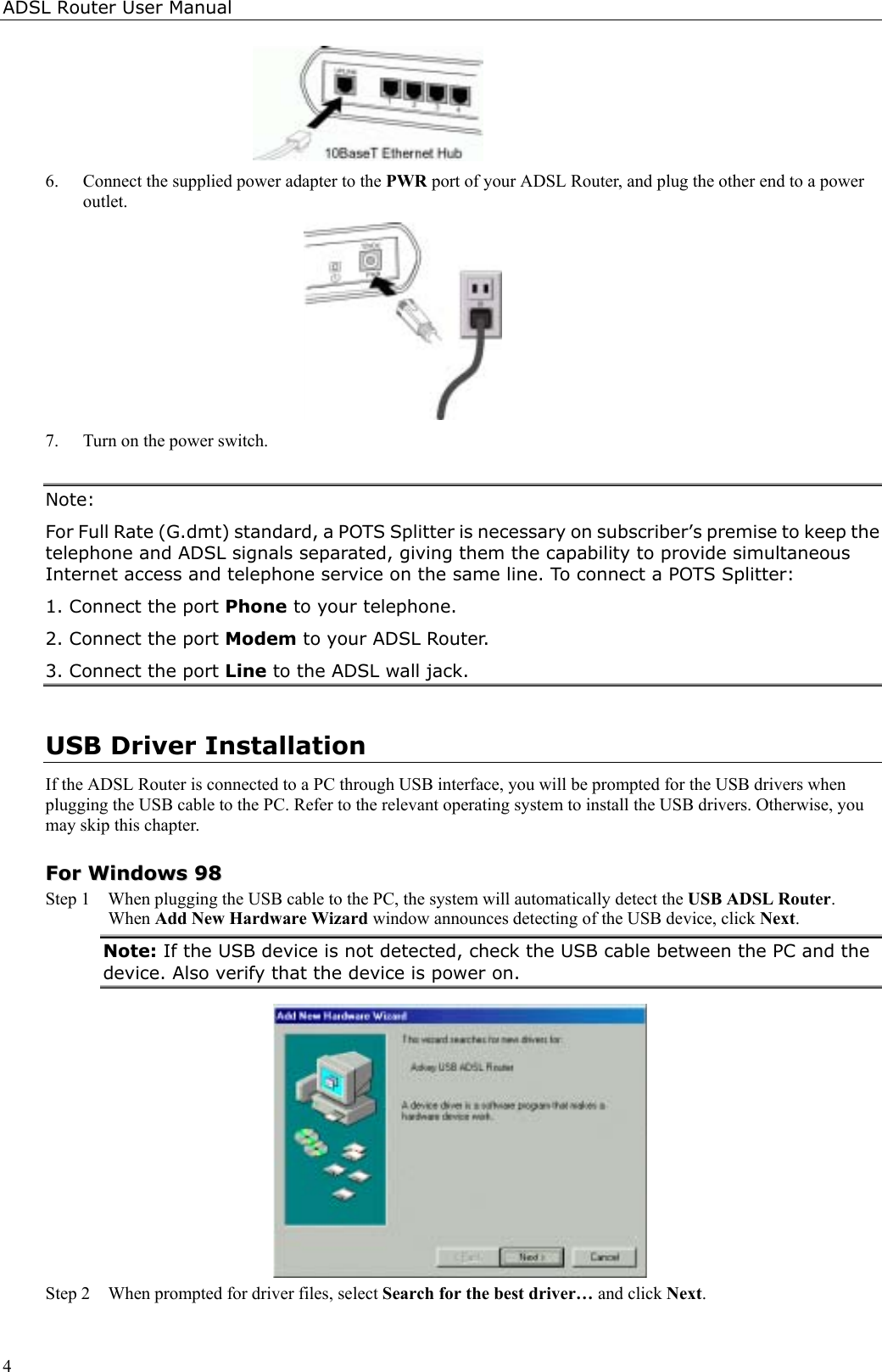 ADSL Router User Manual46. Connect the supplied power adapter to the PWR port of your ADSL Router, and plug the other end to a poweroutlet.7. Turn on the power switch.Note:For Full Rate (G.dmt) standard, a POTS Splitter is necessary on subscriber’s premise to keep thetelephone and ADSL signals separated, giving them the capability to provide simultaneousInternet access and telephone service on the same line. To connect a POTS Splitter:1. Connect the port Phone to your telephone.2. Connect the port Modem to your ADSL Router.3. Connect the port Line to the ADSL wall jack.USB Driver InstallationIf the ADSL Router is connected to a PC through USB interface, you will be prompted for the USB drivers whenplugging the USB cable to the PC. Refer to the relevant operating system to install the USB drivers. Otherwise, youmay skip this chapter.FFoorr  WWiinnddoowwss  9988Step 1  When plugging the USB cable to the PC, the system will automatically detect the USB ADSL Router.When Add New Hardware Wizard window announces detecting of the USB device, click Next.Note: If the USB device is not detected, check the USB cable between the PC and thedevice. Also verify that the device is power on.Step 2 When prompted for driver files, select Search for the best driver… and click Next.