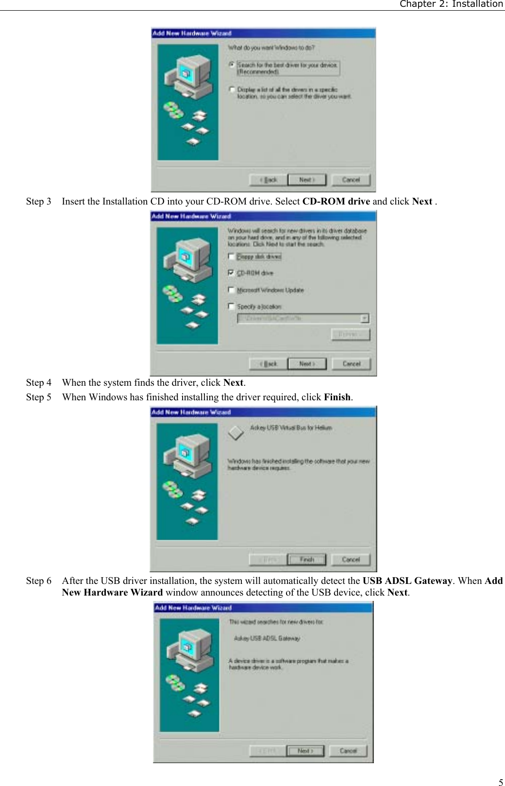 Chapter 2: Installation5Step 3 Insert the Installation CD into your CD-ROM drive. Select CD-ROM drive and click Next .Step 4 When the system finds the driver, click Next.Step 5 When Windows has finished installing the driver required, click Finish.Step 6 After the USB driver installation, the system will automatically detect the USB ADSL Gateway. When AddNew Hardware Wizard window announces detecting of the USB device, click Next.