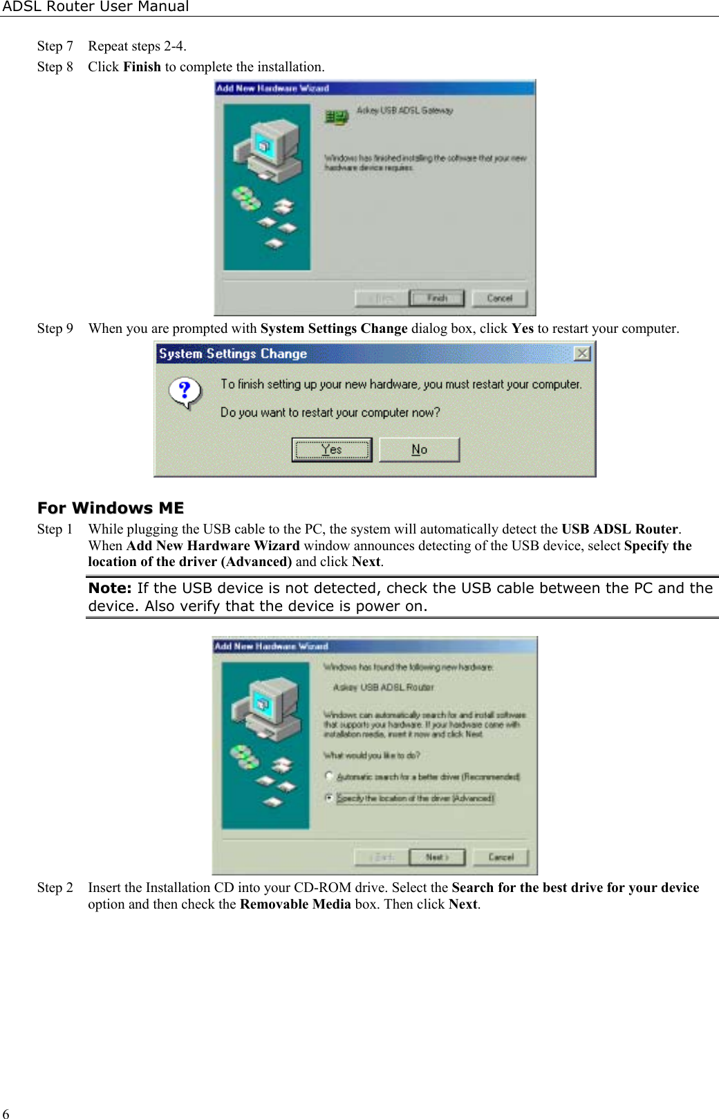 ADSL Router User Manual6Step 7 Repeat steps 2-4.Step 8 Click Finish to complete the installation.Step 9 When you are prompted with System Settings Change dialog box, click Yes to restart your computer.FFoorr  WWiinnddoowwss  MMEEStep 1 While plugging the USB cable to the PC, the system will automatically detect the USB ADSL Router.When Add New Hardware Wizard window announces detecting of the USB device, select Specify thelocation of the driver (Advanced) and click Next.Note: If the USB device is not detected, check the USB cable between the PC and thedevice. Also verify that the device is power on.Step 2 Insert the Installation CD into your CD-ROM drive. Select the Search for the best drive for your deviceoption and then check the Removable Media box. Then click Next.