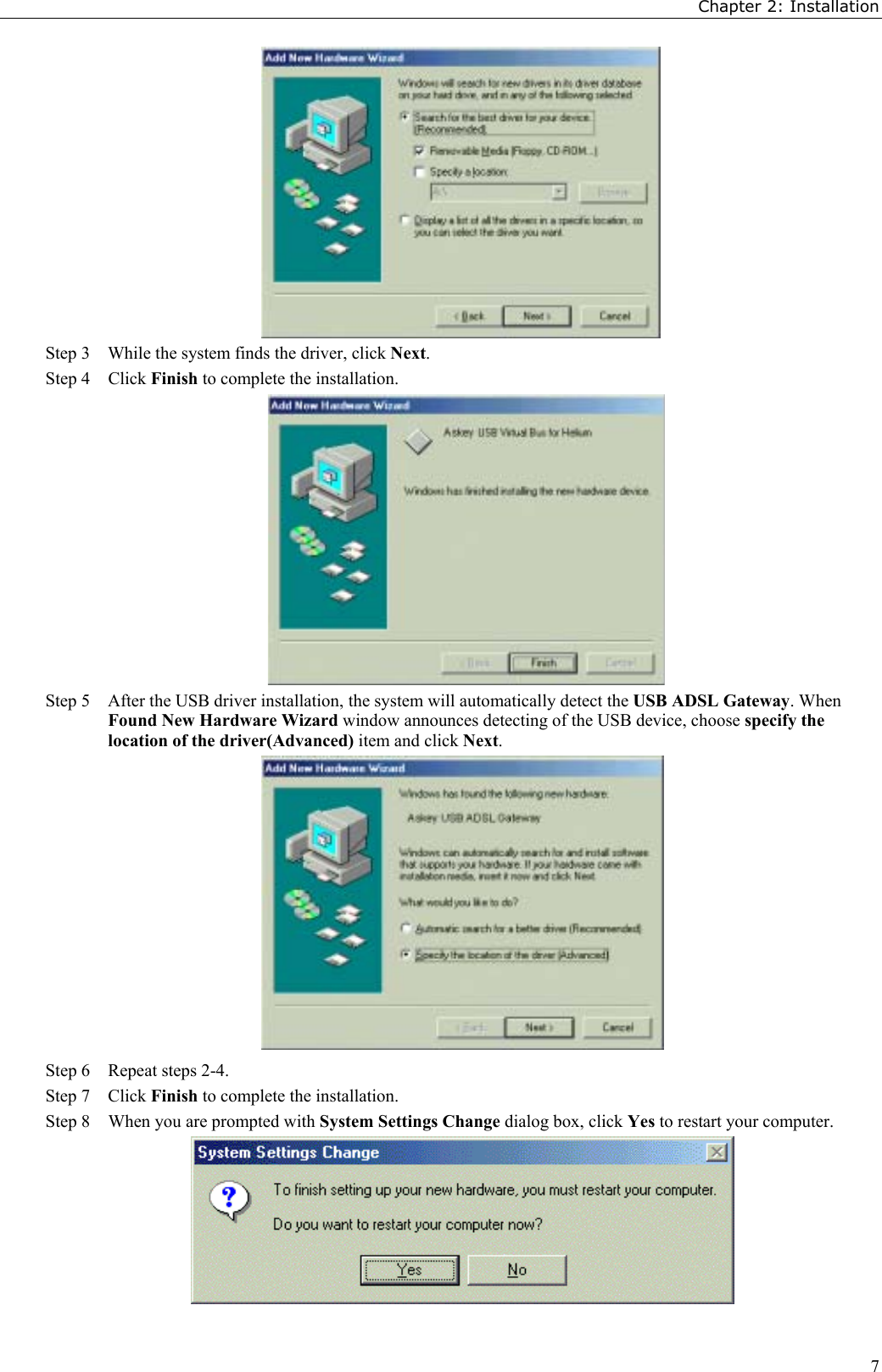 Chapter 2: Installation7Step 3    While the system finds the driver, click Next.Step 4  Click Finish to complete the installation.Step 5    After the USB driver installation, the system will automatically detect the USB ADSL Gateway. WhenFound New Hardware Wizard window announces detecting of the USB device, choose specify thelocation of the driver(Advanced) item and click Next.Step 6 Repeat steps 2-4.Step 7 Click Finish to complete the installation.Step 8 When you are prompted with System Settings Change dialog box, click Yes to restart your computer.