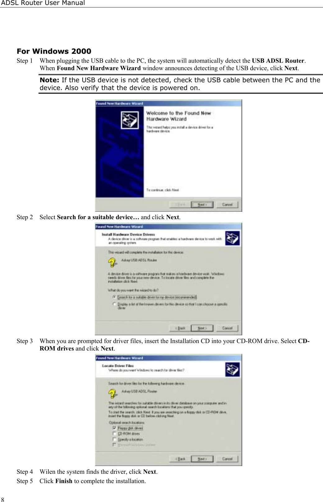 ADSL Router User Manual8FFoorr  WWiinnddoowwss  22000000Step 1  When plugging the USB cable to the PC, the system will automatically detect the USB ADSL Router.When Found New Hardware Wizard window announces detecting of the USB device, click Next.Note: If the USB device is not detected, check the USB cable between the PC and thedevice. Also verify that the device is powered on.Step 2 Select Search for a suitable device… and click Next.Step 3 When you are prompted for driver files, insert the Installation CD into your CD-ROM drive. Select CD-ROM drives and click Next.Step 4 Wilen the system finds the driver, click Next.Step 5 Click Finish to complete the installation.