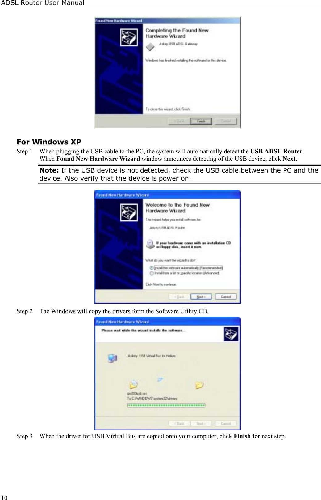 ADSL Router User Manual10FFoorr  WWiinnddoowwss  XXPPStep 1  When plugging the USB cable to the PC, the system will automatically detect the USB ADSL Router.When Found New Hardware Wizard window announces detecting of the USB device, click Next.Note: If the USB device is not detected, check the USB cable between the PC and thedevice. Also verify that the device is power on.Step 2  The Windows will copy the drivers form the Software Utility CD.Step 3 When the driver for USB Virtual Bus are copied onto your computer, click Finish for next step.