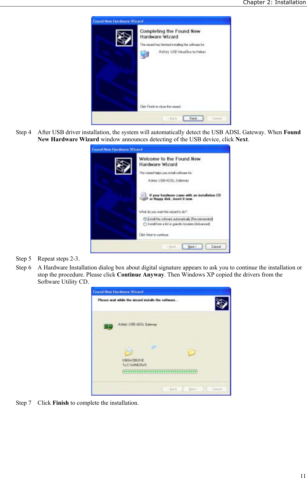 Chapter 2: Installation11Step 4 After USB driver installation, the system will automatically detect the USB ADSL Gateway. When FoundNew Hardware Wizard window announces detecting of the USB device, click Next.Step 5 Repeat steps 2-3.Step 6 A Hardware Installation dialog box about digital signature appears to ask you to continue the installation orstop the procedure. Please click Continue Anyway. Then Windows XP copied the drivers from theSoftware Utility CD.Step 7 Click Finish to complete the installation.