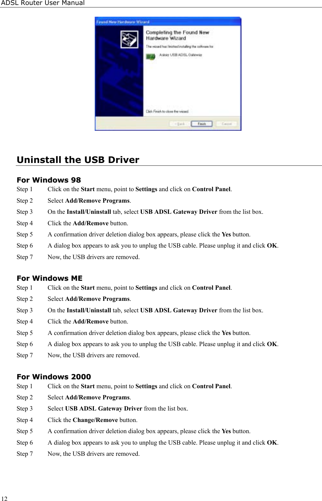 ADSL Router User Manual12Uninstall the USB DriverFFoorr  WWiinnddoowwss  9988Step 1  Click on the Start menu, point to Settings and click on Control Panel.Step 2 Select Add/Remove Programs.Step 3 On the Install/Uninstall tab, select USB ADSL Gateway Driver from the list box.Step 4 Click the Add/Remove button.Step 5 A confirmation driver deletion dialog box appears, please click the Yes button.Step 6 A dialog box appears to ask you to unplug the USB cable. Please unplug it and click OK.Step 7 Now, the USB drivers are removed.FFoorr  WWiinnddoowwss  MMEEStep 1  Click on the Start menu, point to Settings and click on Control Panel.Step 2 Select Add/Remove Programs.Step 3 On the Install/Uninstall tab, select USB ADSL Gateway Driver from the list box.Step 4 Click the Add/Remove button.Step 5 A confirmation driver deletion dialog box appears, please click the Yes button.Step 6 A dialog box appears to ask you to unplug the USB cable. Please unplug it and click OK.Step 7 Now, the USB drivers are removed.FFoorr  WWiinnddoowwss  22000000Step 1  Click on the Start menu, point to Settings and click on Control Panel.Step 2 Select Add/Remove Programs.Step 3 Select USB ADSL Gateway Driver from the list box.Step 4 Click the Change/Remove button.Step 5 A confirmation driver deletion dialog box appears, please click the Yes button.Step 6 A dialog box appears to ask you to unplug the USB cable. Please unplug it and click OK.Step 7 Now, the USB drivers are removed.