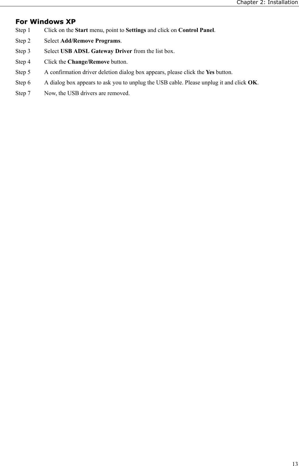 Chapter 2: Installation13FFoorr  WWiinnddoowwss  XXPPStep 1  Click on the Start menu, point to Settings and click on Control Panel.Step 2 Select Add/Remove Programs.Step 3 Select USB ADSL Gateway Driver from the list box.Step 4 Click the Change/Remove button.Step 5 A confirmation driver deletion dialog box appears, please click the Yes button.Step 6 A dialog box appears to ask you to unplug the USB cable. Please unplug it and click OK.Step 7 Now, the USB drivers are removed.
