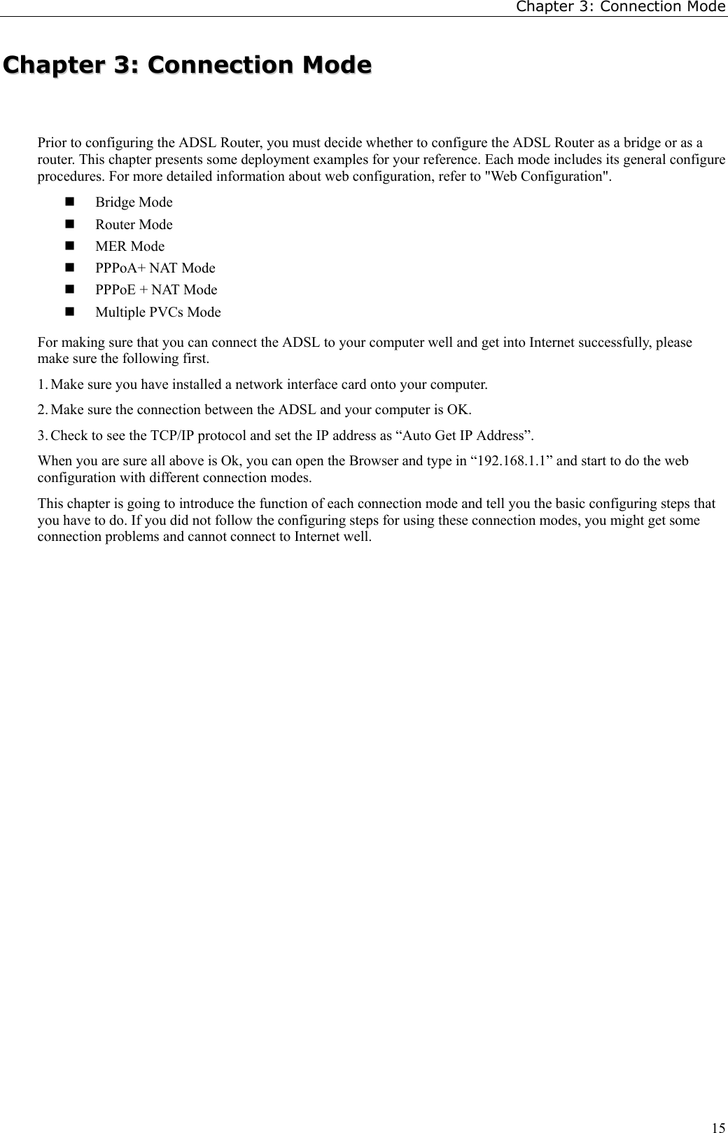 Chapter 3: Connection Mode15CChhaapptteerr  33::  CCoonnnneeccttiioonn  MMooddeePrior to configuring the ADSL Router, you must decide whether to configure the ADSL Router as a bridge or as arouter. This chapter presents some deployment examples for your reference. Each mode includes its general configureprocedures. For more detailed information about web configuration, refer to &quot;Web Configuration&quot;. Bridge Mode Router Mode MER Mode PPPoA+ NAT Mode PPPoE + NAT Mode Multiple PVCs ModeFor making sure that you can connect the ADSL to your computer well and get into Internet successfully, pleasemake sure the following first.1. Make sure you have installed a network interface card onto your computer.2. Make sure the connection between the ADSL and your computer is OK.3. Check to see the TCP/IP protocol and set the IP address as “Auto Get IP Address”.When you are sure all above is Ok, you can open the Browser and type in “192.168.1.1” and start to do the webconfiguration with different connection modes.This chapter is going to introduce the function of each connection mode and tell you the basic configuring steps thatyou have to do. If you did not follow the configuring steps for using these connection modes, you might get someconnection problems and cannot connect to Internet well.