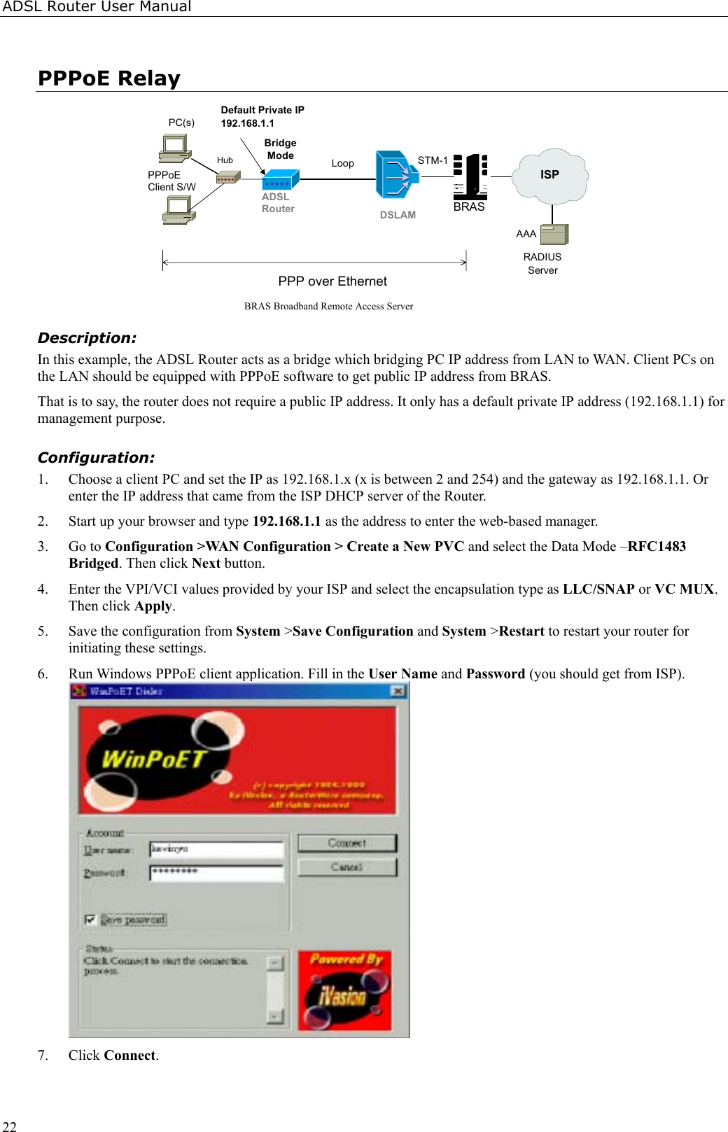 ADSL Router User Manual22PPPoE RelayBRAS Broadband Remote Access ServerPPPoEClient S/WRADIUSServerPPP over EthernetBridgeModePC(s)BRASSTM-1DSLAMADSLRouterLoopISPAAADefault Private IP192.168.1.1HubDescription:In this example, the ADSL Router acts as a bridge which bridging PC IP address from LAN to WAN. Client PCs onthe LAN should be equipped with PPPoE software to get public IP address from BRAS.That is to say, the router does not require a public IP address. It only has a default private IP address (192.168.1.1) formanagement purpose.Configuration:1. Choose a client PC and set the IP as 192.168.1.x (x is between 2 and 254) and the gateway as 192.168.1.1. Orenter the IP address that came from the ISP DHCP server of the Router.2. Start up your browser and type 192.168.1.1 as the address to enter the web-based manager.3. Go to Configuration &gt;WAN Configuration &gt; Create a New PVC and select the Data Mode –RFC1483Bridged. Then click Next button.4. Enter the VPI/VCI values provided by your ISP and select the encapsulation type as LLC/SNAP or VC MUX.Then click Apply.5. Save the configuration from System &gt;Save Configuration and System &gt;Restart to restart your router forinitiating these settings.6. Run Windows PPPoE client application. Fill in the User Name and Password (you should get from ISP).7. Click Connect.