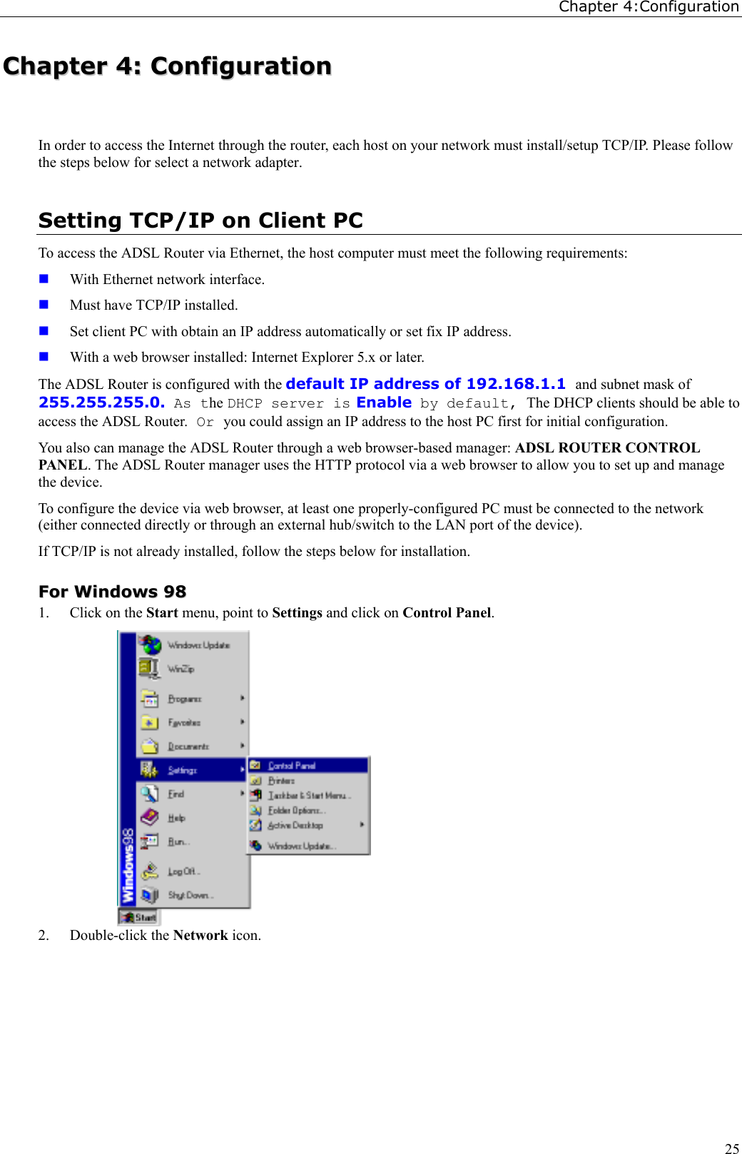 Chapter 4:Configuration25CChhaapptteerr  44::  CCoonnffiigguurraattiioonnIn order to access the Internet through the router, each host on your network must install/setup TCP/IP. Please followthe steps below for select a network adapter.Setting TCP/IP on Client PCTo access the ADSL Router via Ethernet, the host computer must meet the following requirements: With Ethernet network interface. Must have TCP/IP installed. Set client PC with obtain an IP address automatically or set fix IP address. With a web browser installed: Internet Explorer 5.x or later.The ADSL Router is configured with the default IP address of 192.168.1.1 and subnet mask of255.255.255.0. As the DHCP server is Enable by default, The DHCP clients should be able toaccess the ADSL Router. Or you could assign an IP address to the host PC first for initial configuration.You also can manage the ADSL Router through a web browser-based manager: ADSL ROUTER CONTROLPANEL. The ADSL Router manager uses the HTTP protocol via a web browser to allow you to set up and managethe device.To configure the device via web browser, at least one properly-configured PC must be connected to the network(either connected directly or through an external hub/switch to the LAN port of the device).If TCP/IP is not already installed, follow the steps below for installation.FFoorr  WWiinnddoowwss  99881. Click on the Start menu, point to Settings and click on Control Panel.2. Double-click the Network icon.