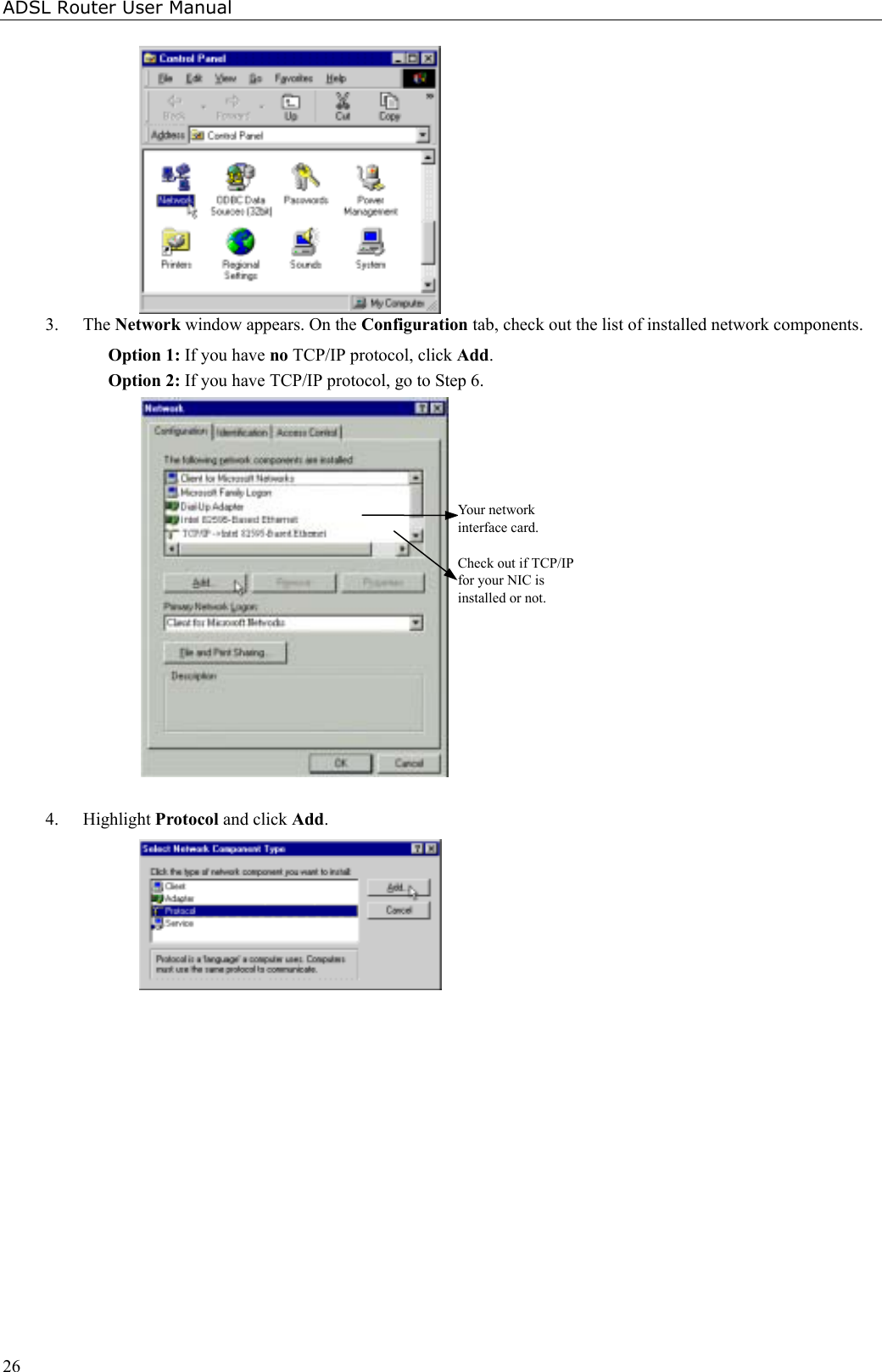 ADSL Router User Manual263. The Network window appears. On the Configuration tab, check out the list of installed network components.Option 1: If you have no TCP/IP protocol, click Add.Option 2: If you have TCP/IP protocol, go to Step 6.Your networkinterface card.Check out if TCP/IPfor your NIC isinstalled or not.4. Highlight Protocol and click Add.