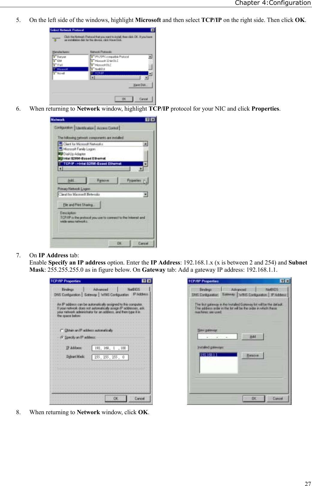 Chapter 4:Configuration275. On the left side of the windows, highlight Microsoft and then select TCP/IP on the right side. Then click OK.6. When returning to Network window, highlight TCP/IP protocol for your NIC and click Properties.7. On IP Address tab:Enable Specify an IP address option. Enter the IP Address: 192.168.1.x (x is between 2 and 254) and SubnetMask: 255.255.255.0 as in figure below. On Gateway tab: Add a gateway IP address: 192.168.1.1.           8. When returning to Network window, click OK.