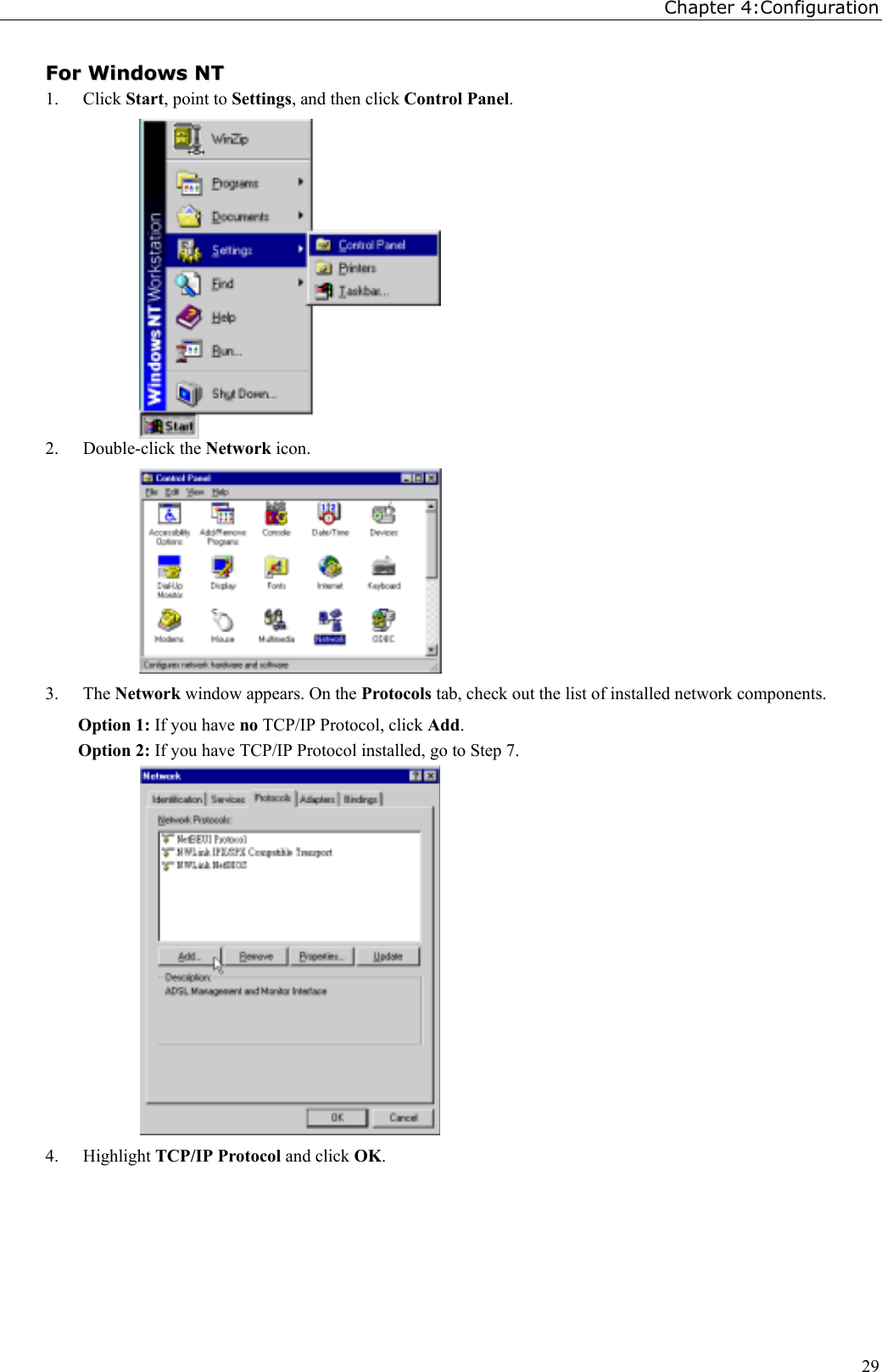 Chapter 4:Configuration29FFoorr  WWiinnddoowwss  NNTT1. Click Start, point to Settings, and then click Control Panel.2. Double-click the Network icon.3. The Network window appears. On the Protocols tab, check out the list of installed network components.Option 1: If you have no TCP/IP Protocol, click Add.Option 2: If you have TCP/IP Protocol installed, go to Step 7.4. Highlight TCP/IP Protocol and click OK.