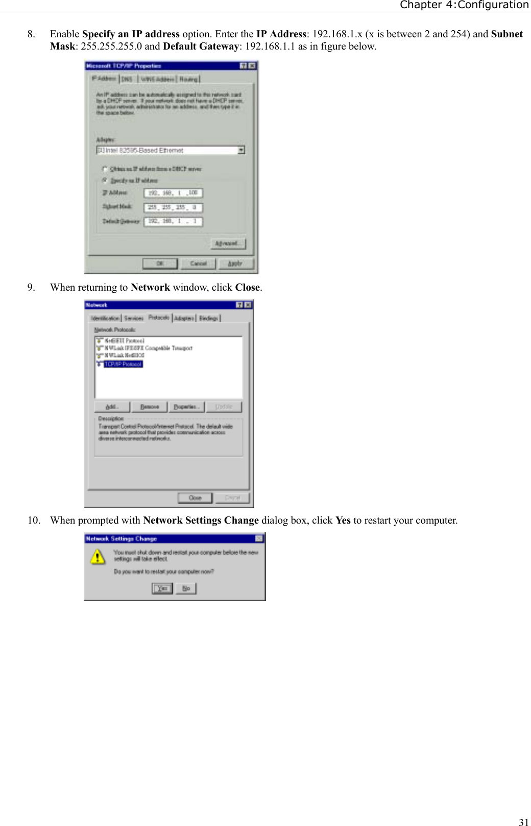 Chapter 4:Configuration318. Enable Specify an IP address option. Enter the IP Address: 192.168.1.x (x is between 2 and 254) and SubnetMask: 255.255.255.0 and Default Gateway: 192.168.1.1 as in figure below.9. When returning to Network window, click Close.10. When prompted with Network Settings Change dialog box, click Yes to restart your computer.