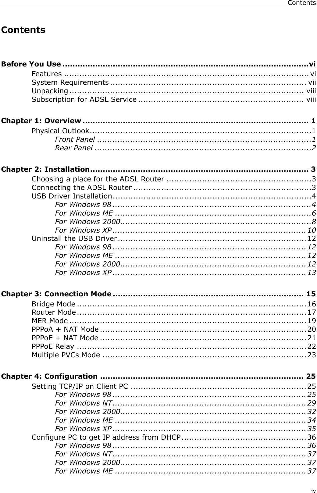 ContentsivContentsBefore You Use ..................................................................................................viFeatures ................................................................................................ viSystem Requirements ............................................................................. viiUnpacking ............................................................................................ viiiSubscription for ADSL Service ................................................................. viiiChapter 1: Overview .......................................................................................... 1Physical Outlook.......................................................................................1Front Panel ....................................................................................1Rear Panel .....................................................................................2Chapter 2: Installation....................................................................................... 3Choosing a place for the ADSL Router .........................................................3Connecting the ADSL Router ......................................................................3USB Driver Installation..............................................................................4For Windows 98 ..............................................................................4For Windows ME .............................................................................6For Windows 2000...........................................................................8For Windows XP ............................................................................10Uninstall the USB Driver..........................................................................12For Windows 98 ............................................................................12For Windows ME ...........................................................................12For Windows 2000.........................................................................12For Windows XP ............................................................................13Chapter 3: Connection Mode ............................................................................ 15Bridge Mode ..........................................................................................16Router Mode..........................................................................................17MER Mode ............................................................................................. 19PPPoA + NAT Mode .................................................................................20PPPoE + NAT Mode ................................................................................. 21PPPoE Relay ..........................................................................................22Multiple PVCs Mode ................................................................................23Chapter 4: Configuration ................................................................................. 25Setting TCP/IP on Client PC .....................................................................25For Windows 98 ............................................................................25For Windows NT............................................................................29For Windows 2000.........................................................................32For Windows ME ...........................................................................34For Windows XP ............................................................................ 35Configure PC to get IP address from DHCP.................................................36For Windows 98 ............................................................................36For Windows NT............................................................................37For Windows 2000.........................................................................37For Windows ME ...........................................................................37