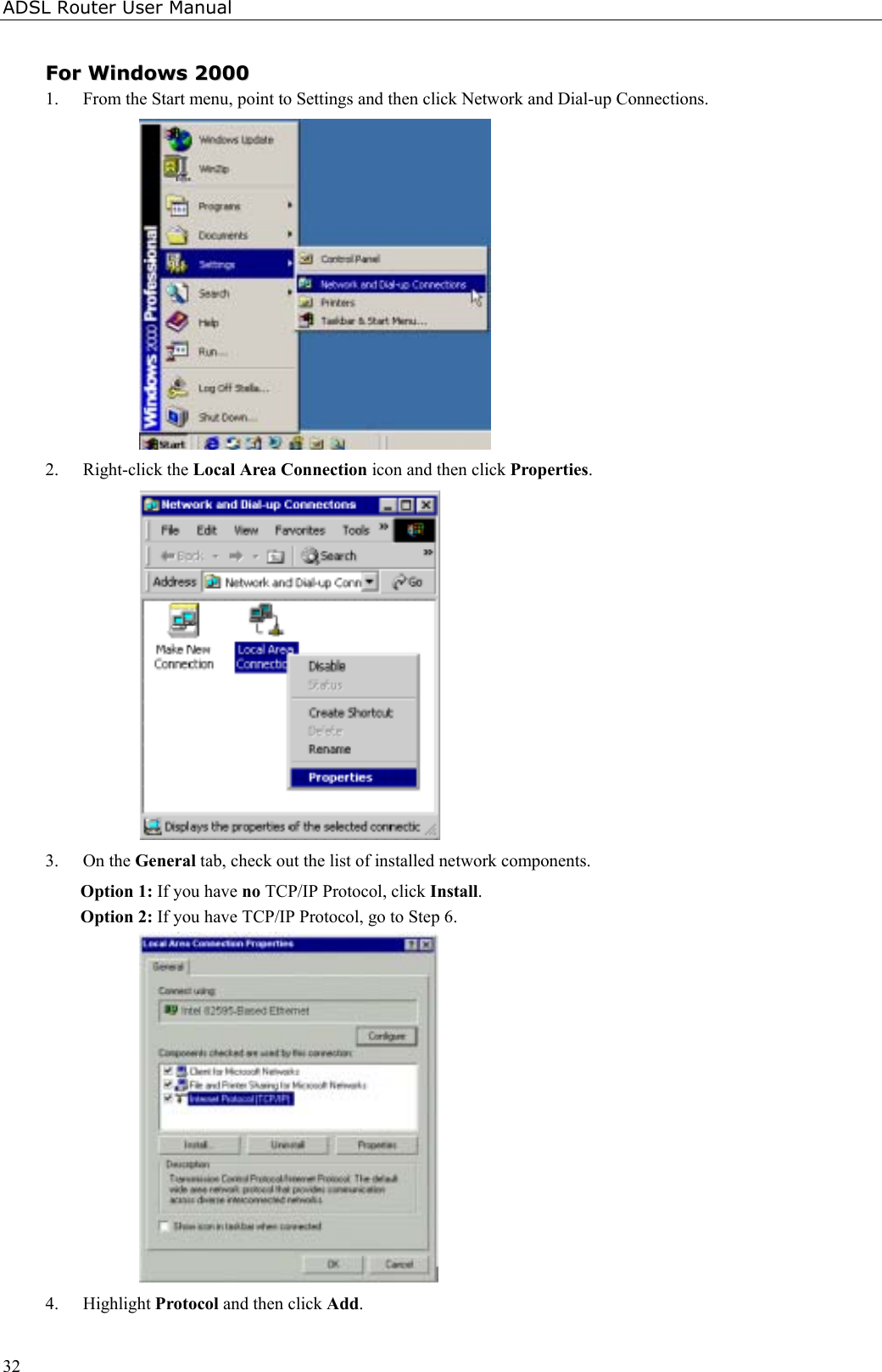 ADSL Router User Manual32FFoorr  WWiinnddoowwss  220000001. From the Start menu, point to Settings and then click Network and Dial-up Connections.2. Right-click the Local Area Connection icon and then click Properties.3. On the General tab, check out the list of installed network components.Option 1: If you have no TCP/IP Protocol, click Install.Option 2: If you have TCP/IP Protocol, go to Step 6.4. Highlight Protocol and then click Add.