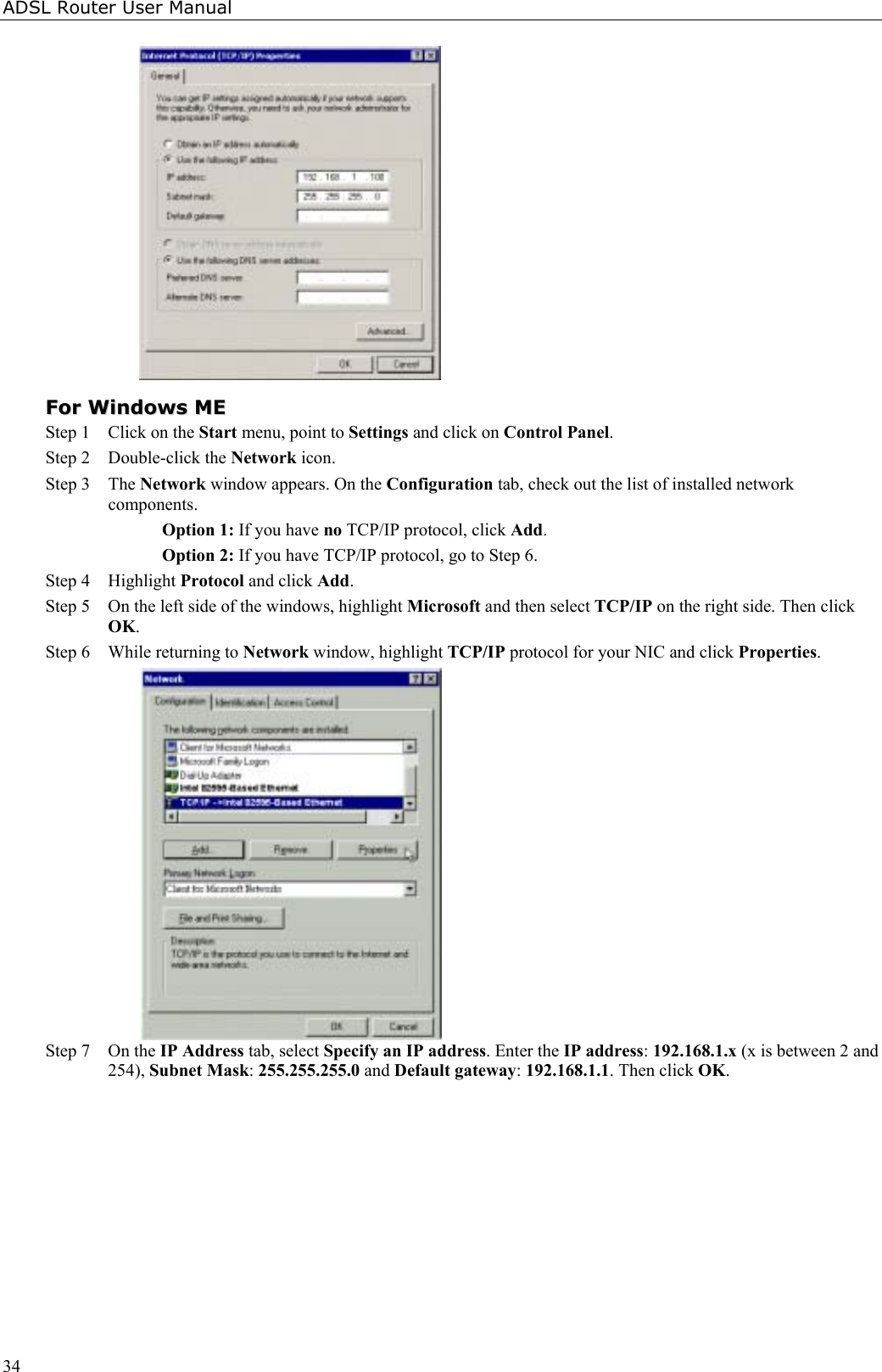 ADSL Router User Manual34FFoorr  WWiinnddoowwss  MMEEStep 1 Click on the Start menu, point to Settings and click on Control Panel.Step 2 Double-click the Network icon.  Step 3 The Network window appears. On the Configuration tab, check out the list of installed networkcomponents.Option 1: If you have no TCP/IP protocol, click Add.Option 2: If you have TCP/IP protocol, go to Step 6.Step 4 Highlight Protocol and click Add.Step 5 On the left side of the windows, highlight Microsoft and then select TCP/IP on the right side. Then clickOK.Step 6 While returning to Network window, highlight TCP/IP protocol for your NIC and click Properties.Step 7 On the IP Address tab, select Specify an IP address. Enter the IP address: 192.168.1.x (x is between 2 and254), Subnet Mask: 255.255.255.0 and Default gateway: 192.168.1.1. Then click OK.